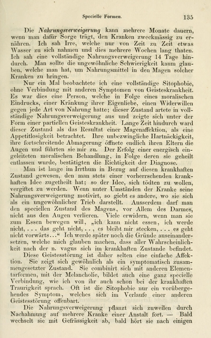 Die Nahrungsverweigerung kann mehrere Monate dauern, wenn man dafür Sorge trägt, den Kranken zweckmässig zu er- nähren. Ich sah Irre, welche nur von Zeit zu Zeit etwas Wasser zu sich nahmen und dies mehrere Wochen lang thaten. Ich sah eine vollständige Nahrungsverweigerung 14 Tage hin- durch. Man sollte die ungewöhnliche Schwierigkeit kaum glau- ben, welche man hat, um Nahrungsmittel in den Magen solcher Kranken zu hringen. Nur ein Mal beobachtete ich eine vollständige Sitophobie, ohne Verbindung mit anderen Symptomen von Geisteskrankheit. Es war dies eine Person, welche in Folge eines moralischen Eindrucks, einer Kränkung ihrer Eigenliebe, einen Widerwillen gegen jede Art von Nahrung hatte; dieser Zustand artete in voll- ständige Nahrungsverweigerung aus und zeigte sich unter der Form einer partiellen Geisteskrankheit. Lange Zeit hindurch ward dieser Zustand als das Resultat einer Magenaffektion, als eine Appetitlosigkeit betrachtet. Ihre unbezwingliche Hartnäckigkeit, ihre fortschreitende Abmagerung öffnete endlich ihren Eltern die Augen und führten sie mir zu. Der Erfolg einer energisch ein- geleiteten moralischen Behandlung, in Folge deren sie geheilt entlassen wurde, bestätigten die Richtigkeit der Diagnose. Man ist lange im Irrthum in Bezug auf diesen krankhaften Zustand gewesen, den man stets einer vorherrschenden krank- haften Idee zugetheilt hat; so der Idee, sich tödten zu wollen, vergiftet zu werden. Wenn unter Umständen der Kranke seine Nahrungsverweigerung motivirt, so giebt es andere, wo sie sich als ein ungewöhnlicher Trieb darstellt. Ausserdem darf man den speciellen Zustand des Magens, vor Allem des Darmes, nicht aus den Augen verlieren. Viele erwidern, wenn man sie zum Essen bewegen will, „ich kann nicht essen, ich werde nicht, . . . das geht nicht, . . , es bleibt mir stecken, ... es geht nicht vorwärts... Ich werde später noch die Gründe auseinander- setzen, welche mich glauben machen, dass aller Wahrscheinlich- keit nach der n. vagus sich im krankhaften Zustande befindet. Diese Geistesstörung ist daher selten eine einfache Affek- tion. Sie zeigt sich gewöhnlich als ein symptomatisch zusam- mengesetzter Zustand. Sie combinirt sich mit anderen Elemen- tarformen, mit der Melancholie, bildet auch eine ganz specielle Verbindung, wie ich von ihr auch schon bei der krankhaften Traurigkeit sprach. Oft ist die Sitophobie nur ein vorüberge- hendes Symptom, welches sich im Verlaufe einer anderen Geistesstörung offenbart. Die Nahrungsverweigerung pflanzt sich zuweilen durch Nachahmung auf mehrere Kranke einer Anstalt fort. — Bald wechselt sie mit Gefrässigkeit ab, bald hört sie nach einigen