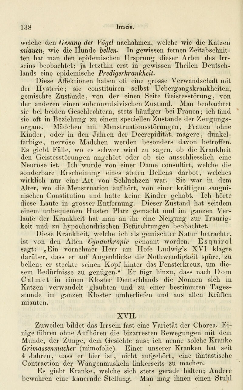 welche den Gesang der Vögel nachahmen, welche wie die Katzen miauen, wie die Hunde hellen. In gewissen fernen Zeitabschnit- ten hat man den epidemischen Ursprung dieser Arten des Irr- seins beobachtet; ja letzthin erst in gewissen Theilen Deutsch- lands eine epidemische Predigerkrankheit. Diese Affektionen haben oft eine grosse Verwandschaft mit der Hysterie; sie constituiren selbst Uebergangskrankheiten, gemischte Zustände, von der einen Seite Geistesstörung, von der anderen einen subconvulsivischen Zustand. Man beobachtet sie bei beiden Geschlechtern, stets häufiger bei Frauen; ich fand sie oft in Beziehung zu einem specieUen Zustande der Zeugungs- organe. Mädchen mit Menstruationsstörungen, Frauen ohne Kinder, oder in den Jahren der Decrepidität, magere, dunkel- farbige, nervöse Mädchen werden besonders davon betroffen. Es giebt Fälle, wo es schwer wird zu sagen, ob die Krankheit den Geistesstörungen angehört oder ob sie ausschliesslich eine Neurose ist. Ich wurde von einer Dame consultirt, welche die sonderbare Erscheinung eines steten Bellens darbot, welches wirklich nur eine Art von Schluchzen war. Sie war in dem Alter, wo die Menstruation aufhört, von einer kräftigen sangui- nischen Constitution und hatte keine Kinder gehabt. Ich hörte diese Laute in grosser Entfernung. Dieser Zustand hat seitdem einem unbequemen Husten Platz gemacht und im ganzen Ver- laufe der Krankheit hat man an ihr eine Neigung zur Traurig- keit und zu hypochondrischen Befürchtungen beobachtet. Diese Krankheit, welche ich als gemischter Natur betrachte, ist von den Alten Cynanthropie genannt worden. Esquirol sagt: „Ein vornehmer Herr am Hofe Ludwig's XVI klagte darüber, dass er auf Augenblicke die Nothwendigkeit spüre, zu bellen; er steckte seinen Kopf hinter das Fensterkreuz, um die- sem Bedürfnisse zu genügen. Er fügt hinzu, dass nach Dom Calmet in einem Kloster Deutschlands die Nonnen sich in Katzen verwandelt glaubten und zu einer bestimmten Tages- stunde im ganzen Kloster umherliefen und aus allen Kräften miauten. xvn. Zuweilen bildet das Irrsein fast eine Varietät der Chorea. Ei- nige führen ohne Aufhören die bizarresten Bewegungen mit dem Munde, der Zunge, dem Gesichte aus; ich nenne solche Kranke Grimassenmacher (mimofolie). Einer unserer Kranken hat seit 4 Jahren, dass er hier ist, nicht aufgehört, eine fantastische Contraction der Wangenmuskeln linkerseits zu machen. Es giebt Kranke, welche sich stets gerade halten; Andere bewahren eine kauernde Stellung. Man mag ihnen einen Stuhl