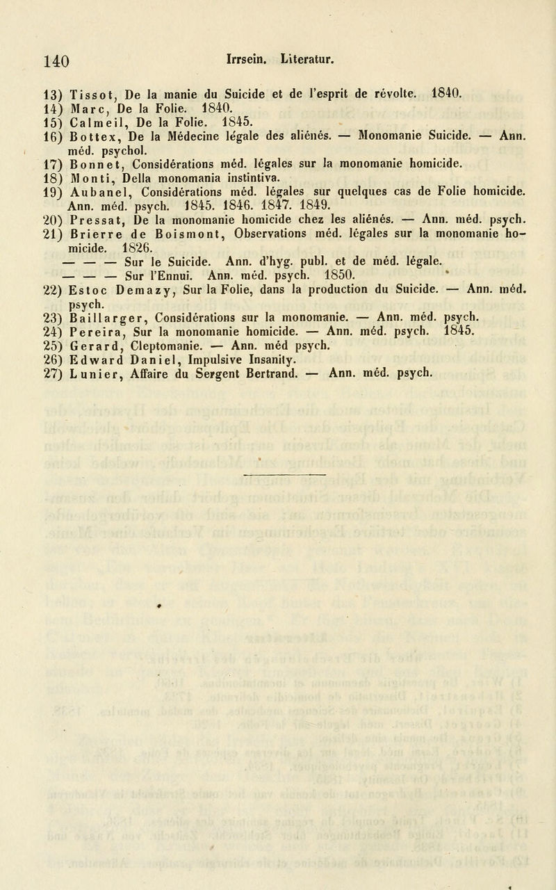 13) Tissot, De la manie du Suicide et de l'esprit de revolte. 1840. 14) Marc, De la Folie. 1840. 15) Calmeil, De la Folie. 1845. 16) Botlex, De la Medecine legale des alienes. — Monomanie Suicide. — Ann. med. psychol. 17) Bonnet, Considerations med. legales sur la monomanie homicide. 18) Monti, Della monomania instintiva. 19) Aubanel, Considerations med. legales sur quelques cas de Folie homicide. Ann. m6d. psych. 1845. 1846. 1847. 1849. 20) Pressat, De la monomanie homicide chez les alienes. — Ann. med. psych. 21) Brierre de Boismont, Observations med. legales sur la monomanie ho- micide. 1826. — — — Sur le Suicide. Ann. d'hyg. publ. et de med. legale. — — — Sur l'Ennui. Ann. med. psych. 1850. 22) Estoc Demazy, Sur la Folie, dans la production du Suicide. — Ann. möd. psych. 23) Baillarger, Considerations sur la monomanie. — Ann. med. psych. 24) Pereira, Sur la monomanie homicide. — Ann. m6d. psych. 1845. 25) Gerard, Cleptomanie. — Ann. med psych. 26) Edward Daniel, Impulsive Insanily. 27) Lunier, AfFaire du Sergent Bertrand. — Ann. med. psych.