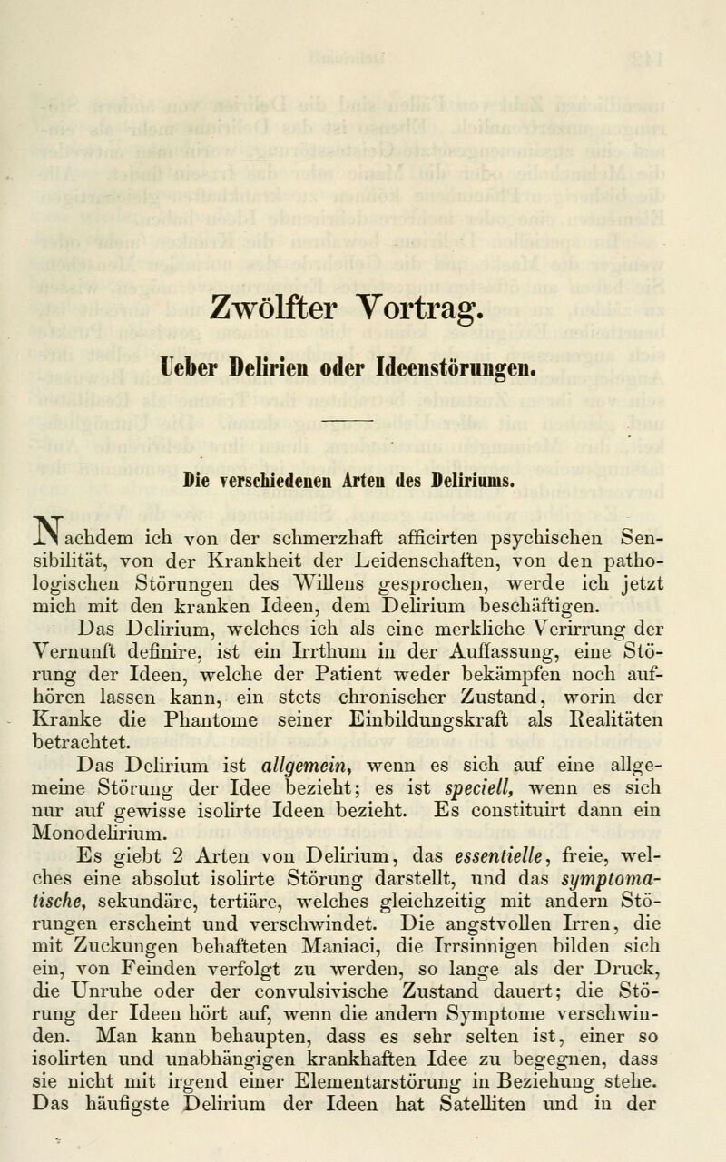 Zwölfter Yortrag. Heber Delirien oder Ideeustörungen. Pie Terschiedenen Arten des JDeliriums. i.1 achdem ich von der schmerzhaft afficirten psychischen Sen- sibihtät, von der Krankheit der Leidenschaften, von den patho- logischen Störungen des Willens gesprochen, werde ich jetzt mich mit den kranken Ideen, dem Dehrium beschäftigen. Das Delirium, welches ich als eine merkliche Verirrung der Vernunft definire, ist ein Irrthum in der Auffassung, eine Stö- rung der Ideen, welche der Patient weder bekämpfen noch auf- hören lassen kann, ein stets chronischer Zustand, worin der Kranke die Phantome seiner Einbildungskraft als Realitäten betrachtet. Das Delirium ist allgemein^ wenn es sich auf eine allge- meine Störung der Idee bezieht; es ist speciellf wenn es sich nur auf gewisse isoUrte Ideen bezieht. Es constituirt dann ein Monodelirium. Es giebt 2 Arten von Delirium, das essentielle, freie, wel- ches eine absolut isolirte Störung darstellt, und das symptoma- tische,, sekundäre, tertiäre, welches gleichzeitig mit andern Stö- rungen erscheint und verschwindet. Die angstvollen Irren, die mit Zuckungen behafteten Maniaci, die Irrsinnigen bilden sich ein, von Feinden verfolgt zu werden, so lange als der Druck, die Unruhe oder der convulsivische Zustand dauert; die Stö- rung der Ideen hört auf, wenn die andern Symptome verschwin- den. Man kann behaupten, dass es sehr selten ist, einer so isolirten und unabhängigen krankhaften Idee zu begegnen, dass sie nicht mit irgend einer Elementarstörung in Beziehung stehe. Das häufigste Delirium der Ideen hat SateUiten und in der