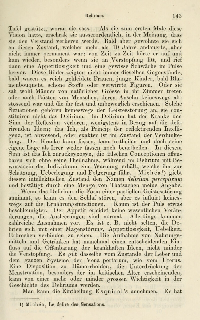 Tafel gestützt, woran sie sass. Als sie zum ersten Male diese Vision hatte, erschrak sie ausserordentlich, in der Meinung, dass sie den Verstand verlieren werde. Bald aber gewöhnte sie sich an diesen Zustand, welcher mehr als 10 Jahre andauerte, aber nicht immer permanent war; von Zeit zu Zeit hörte er auf und kam wieder, besonders wenn sie an Verstopfung litt, und rief dann eine Appetitlosigkeit und eine gewisse Schwäche im Pulse hervor. Diese Bilder zeigten nicht immer dieselben Gegenstände, bald waren es reich gekleidete Frauen, junge Kinder, bald Blu- menbouquets, schöne Stoffe oder verwirrte Figuren. Oder sie sah wohl Männer von natürlicher Grösse in ihr Zimmer treten oder auch Büsten von Menschen, deren Ansehn keineswegs ab- stossend war und die ihr fest und unbeweglich erschienen. Solche Situationen gehören keineswegs der Geistesstörung an, sie con- stituiren nicht das Delirium. Im Delirium hat der Kranke den Sinn der Reflexion verloren, wenigstens in Bezug auf die deli- rirenden Ideen; das Ich, als Princip der reflektirenden Intelli- genz, ist abwesend, oder exakter ist im Zustand der Verdunke- lung. Der Kranke kann fassen, kann urtheilen und doch seine eigene Lage als Irrer weder fassen noch beurtheilen. In diesem Sinn ist das Ich zurückgezogen, die falschen Conceptionen offen- baren sich ohne seine Theilnahme, während im Delirium mit Be- wusstsein das Individuum eine Warnung erhält, welche ihn zur Schätzung, Ueberlegung und Folgerung führt. Michea^) giebt diesem intellektuellen Zustand den Namen delirium perceptivum und bestätigt durch eine Menge von Thatsachen meine Angabe. Wenn das Delirium die Form einer partiellen Geistesstörung annimmt, so kann es den Schlaf stören,. aber es influirt keines- wegs auf die Ernährungsfunctionen. Kaum ist der Puls etwas beschleunigter. Der Appetit erleidet keine wesentlichen Verän- derungen, die Ausleerungen sind normal. Allerdings kommen zahlreiche Ausnahmen vor. Es ist z. B. nicht selten, die De- lirien sich mit einer Magenstörung, Appetitlosigkeit, Uebelkeit, Erbrechen verbinden zu sehen. Die Aufnahme von Nahrungs- mitteln und Getränken hat manchmal einen entscheidenden Ein- fluss auf die Offenbarung der krankhaften Ideen, nicht minder die Verstopfung. Es gilt dasselbe vom Zustande der Leber und dem ganzen Systeme der Vena portarum, wie vom Uterus. Eine Disposition zu Hämorrhoiden, die Unterdrückung der Menstruation, besonders der im kritischen Alter erscheinenden, kann von einer mehr oder minder grossen Wichtigkeit in der Geschichte des Deliriums werden. Man kann die Eintheilung Esquirol's annehmen. Er hat 1) Michea, Le delire de& Sensations.