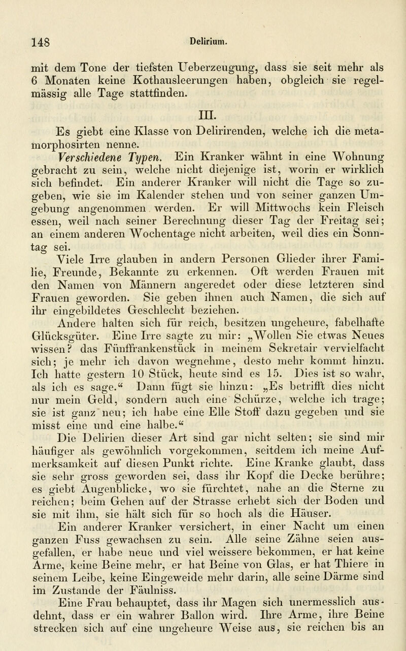 mit dem Tone der tiefsten Ueberzeugung, dass sie seit mehr als 6 Monaten keine Kothausleerungen haben, obgleich sie regel- mässig alle Tage stattfinden. m. Es giebt eine Klasse von Delirirenden, welche ich die meta- morphosirten nenne. Verschiedene Typen, Ein Kranker wähnt in eine Wohnung gebracht zu sein, welche nicht diejenige ist, worin er wirklich sich befindet. Ein anderer Kranker will nicht die Tage so zu- geben, wie sie im Kalender stehen und von seiner ganzen Um- gebung angenommen werden. Er will Mittwochs kein Fleisch essen, weil nach seiner Berechnung dieser Tag der Freitag sei; an einem anderen Wochentage nicht arbeiten, weil dies ein Sonn- tag sei. Viele Irre glauben in andern Personen Glieder ihrer Fami- lie, Freunde, Bekannte zu erkennen. Oft werden Frauen mit den Namen von Männern angeredet oder diese letzteren sind Frauen geworden. Sie geben ihnen auch Namen, die sich auf ihr eingebildetes Geschlecht beziehen. Andere halten sich für reich, besitzen ungeheure, fabelhafte Glücksgüter. Eine Irre sagte zu mir: „Wollen Sie etwas Neues wissen? das Fünffrankenstück in meinem Sekretair vervielfacht sich; je mehr ich davon wegnehme, desto mehr kommt hinzu. Ich hatte gestern 10 Stück, heute sind es 15. Dies ist so wahr, als ich es sage. Dann fügt sie hinzu: „Es betrifi't dies nicht nur mein Geld, sondern auch eine Schürze, welche ich trage; sie ist ganz neu; ich habe eine Elle Stoff dazu gegeben und sie misst eine und eine halbe. Die Delirien dieser Art sind gar nicht selten; sie sind mir häufiger als gewöhnlich vorgekommen, seitdem ich meine Auf- merksamkeit auf diesen Punkt richte. Eine Kranke glaubt, dass sie sehr gross geworden sei, dass ihr Kopf die Decke berühre; es giebt Augenblicke, wo sie fürchtet, nahe an die Sterne zu reichen; beim Gehen auf der Strasse erhebt sich der Boden und sie mit ihm, sie hält sich für so hoch als die Häuser. Ein anderer Kranker versichert, in einer Nacht um einen ganzen Fuss gewachsen zu sein. Alle seine Zähne seien aus- gefallen, er habe neue und viel weissere bekommen, er hat keine Arme, keine Beine mehr, er hat Beine von Glas, er hat Thiere in seinem Leibe, keine Eingeweide mehr darin, alle seine Därme sind im Zustande der Fäulniss. Eine Frau behauptet, dass ihr Magen sich unermesslich aus - dehnt, dass er ein wahrer Ballon wird. Ihre Arme, ihre Beine strecken sich auf eine ungeheure Weise aus, sie reichen bis an