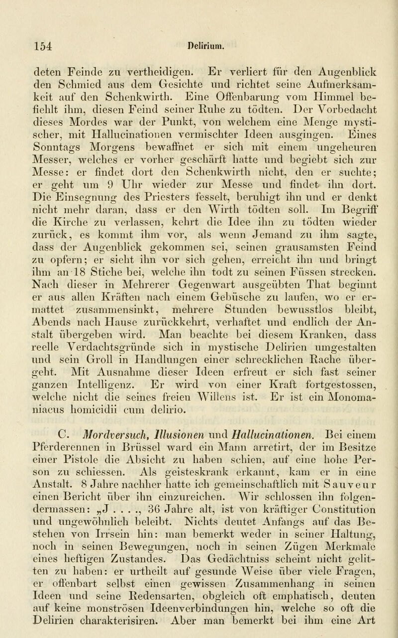 deten Feinde zu vertheidigen. Er verliert für den Augenblick den Schmied aus dem Gesichte und richtet seine Aufmerksam- keit auf den Schenkwirth. Eine Offenbarung vom Himmel be- fiehlt ihm, diesen Feind seiner Ruhe zu tödten. Der Vorbedacht dieses Mordes war der Punkt, von welchem eine Menge mysti- scher, mit Hallucinationen vermischter Ideen ausgingen. Eines Sonntags Morgens bewaffnet er sich mit einem ungeheuren Messer, welches er vorher geschärft hatte und begiebt sich zur Messe: er findet dort den Schenkwirth nicht, den er suchte; er geht um 9 Uhr wieder zur Messe und findet ihn dort. Die Einsegnung des Priesters fesselt, beruhigt ihn und er denkt nicht mehr daran, dass er den Wirth tödten soll. Im Begriff die Kirche zu verlassen, kehrt die Idee ihn zu tödten wieder zurück, es kommt ihm vor, als wenn Jemand zu ihm sagte, dass der Augenblick gekommen sei, seinen grausamsten Feind zu opfern; er sieht ihn vor sich gehen, erreicht ihn und bringt ihm an 18 Stiche bei, welche ihn todt zu seinen Füssen strecken. Nach dieser in Mehrerer Gegenwart ausgeübten That beginnt er aus allen Kräften nach einem Gebüsche zu laufen, wo er er- mattet zusammensinkt, mehrere Stunden bewusstlos bleibt, Abends nach Hause zurückkehrt, verhaftet und endlich der An- stalt übergeben wird. Man beachte bei diesem Kranken, dass reelle Verdachtsgründe sich in mystische Delirien umgestalten und sein Groll in Handlungen einer schrecklichen Rache über- geht. Mit Ausnahme dieser Ideen erfreut er sich fast seiner ganzen Intelligenz. Er wird von einer Kraft fortgestossen, welche nicht die seines freien Willens ist. Er ist ein Monoma- niacus homicidii cum delirio. C. Mordversuch, Illusionen und Hallucinationen. Bei einem Pferderennen in Brüssel ward ein Mann arretirt, der im Besitze einer Pistole die Absicht zu haben schien, auf eine hohe Per- son zu schiessen. Als geisteskrank erkannt, kam er in eine Anstalt. 8 Jahre nachher hatte ich gemeinschaftlich mit Sauveur einen Bericht über ihn einzureichen. Wir schlössen ihn folgen- dermassen: „J . . . ., 36 Jahre alt, ist von kräftiger Constitution und ungewöhnlich beleibt. Nichts deutet Anfangs auf das Be- stehen von Irrsein hin: man bemerkt weder in seiner Haltung, noch in seinen Bewegungen, noch in seinen Zügen Merkmale eines heftigen Zustandes. Das Gedächtniss scheint nicht gelit- ten zu haben: er urtheilt auf gesunde Weise über viele Fragen, er offenbart selbst einen gewissen Zusammenhang in seinen Ideen und seine Redensarten, obgleich oft emphatisch, deuten auf keine monströsen Ideenverbindungen hin, welche so oft die Delirien charakterisiren. Aber man bemerkt bei ihm eine Art