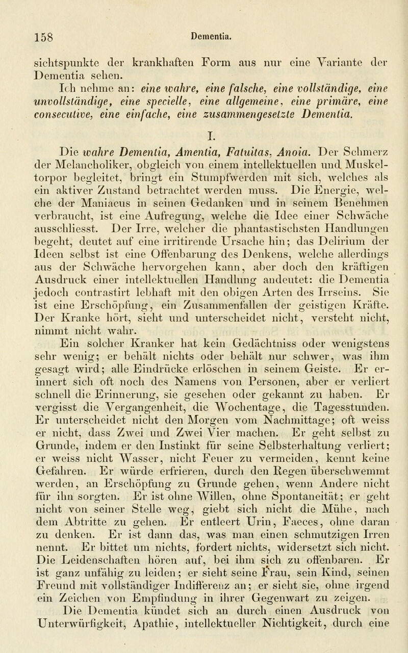 siclitspunkte der krankhaften Form aus nur eine Variante der Dementia sehen. Ich nehme an: eine wahre, eine falsche, eine vollständige, eine unvollständige, eine specielle, eine allgemeine, eine primäre, eine consecutive, eine einfache, eine zusammengesetzte Dementia. I. Die wahre Dementia, Ämentia, Fatuitas, Änoia. Der Schmerz der MelanchoHker, obgleich von einem intellektuellen und Muskel- torpor begleitet, bringt ein Stumpfwerden mit sich, welches als ein aktiver Zustand betrachtet werden muss. Die Energie, wel- che der Maniacus in seinen Gedanken und in seinem Benehmen verbraucht, ist eine Aufregung, welche die Idee einer Schwäche ausschliesst. Der Irre, welcher die phantastischsten Handlungen begeht, deutet auf eine irritirende Ursache hin; das Delirium der Ideen selbst ist eine Offenbarung des Denkens, welche allerdings aus der Schwäche hervorgehen kann, aber doch den kräftigen Ausdruck einer intellektuellen Handlung andeutet: die Dementia jedoch contrastirt lebhaft mit den obigen Arten des Irrseins. Sie ist eine Erschöpfung, ein Zusammenfallen der geistigen Kräfte. Der Kranke hört, sieht und unterscheidet nicht, versteht nicht, nimmt nicht wahr. Ein solcher Kranker hat kein Gedächtniss oder wenigstens sehr wenig; er behält nichts oder behält nur schwer, was ihm gesagt wird; alle Eindrücke erlöschen in seinem Geiste. Er er- innert sich oft noch des Namens von Personen, aber er verliert schnell die Erinnerung, sie gesehen oder gekannt zu haben. Er vergisst die Vergangenheit, die Wochentage, die Tagesstunden. Er unterscheidet nicht den Morgen vom Nachmittage; oft weiss er nicht, dass Zwei und Zwei Vier machen. Er geht selbst zu Grunde, indem er den Instinkt für seine Selbsterhaltung verliert; er weiss nicht Wasser, nicht Feuer zu vermeiden, kennt keine Gefahren. Er würde erfrieren, durch den Regen überschwemmt werden, an Erschöpfung zu Grunde gehen, wenn Andere nicht für ihn sorgten. Er ist ohne Willen, ohne Spontaneität; er geht nicht von seiner Stelle weg, giebt sich nicht die Mühe, nach dem Abtritte zu gehen. Er entleert Urin, Faeces, ohne daran zu denken. Er ist dann das, was man einen schmutzigen Irren nennt. Er bittet um nichts, fordert nichts, widersetzt sich nicht. Die Leidenschaften hören auf, bei ihm sich zu offenbaren. Er ist ganz unfähig zu leiden; er sieht seine S'rau, sein Kind, seinen Freund mit vollständiger Indifferenz an; er sieht sie, ohne irgend ein Zeichen von Empfindung in ihrer Gegenwart zu zeigen. Die Dementia kündet sich an durch einen Ausdruck von Unterwürfigkeit, Apathie, intellektueller Nichtigkeit, durch eine