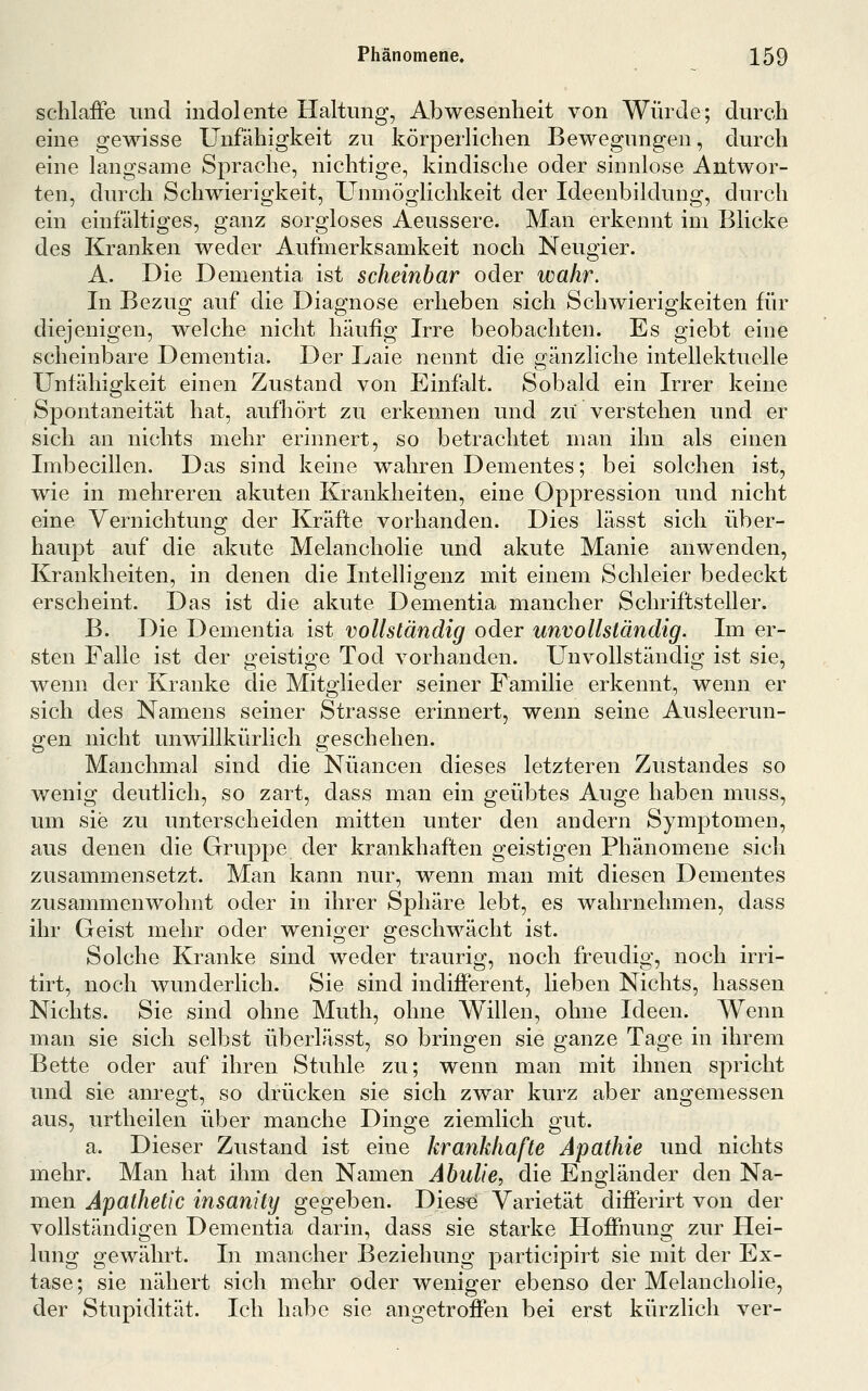 sclilaife imd indolente Haltimg, Abwesenheit von Würde; durch eine gewisse Unfähigkeit zu körperlichen Bewegungen, durch eine langsame Sprache, nichtige, kindische oder sinnlose Antwor- ten, durch Schwierigkeit, Unmöglichkeit der Ideenbildung, durch ein einfältiges, ganz sorgloses Aeussere. Man erkennt im Blicke des Kranken weder Aufmerksamkeit noch Neugier. A. Die Dementia ist scheinbar oder wahr. In Bezug auf die Diagnose erheben sich Schwierigkeiten für diejenigen, welche nicht häufig Irre beobachten. Es giebt eine scheinbare Dementia. Der Laie nennt die gänzliche intellektuelle Unfähigkeit einen Zustand von Einfalt. Sobald ein Irrer keine Spontaneität hat, aufhört zu erkennen und zu verstehen und er sich an nichts mehr erinnert, so betrachtet man ihn als einen Imbecillen. Das sind keine wahren Dementes; bei solchen ist, wie in mehreren akuten Krankheiten, eine Oppression und nicht eine Vernichtung der Kräfte vorhanden. Dies lässt sich über- haupt auf die akute Melancholie und akute Manie anwenden, Krankheiten, in denen die Intelligenz mit einem Schleier bedeckt erscheint. Das ist die akute Dementia mancher Schriftsteller. B. Die Dementia ist vollständig oder unvollständig. Im er- sten Falle ist der geistige Tod vorhanden. Unvollständig ist sie, wenn der Kranke die Mitglieder seiner Familie erkennt, wenn er sich des Namens seiner Strasse erinnert, wenn seine Ausleerun- gen nicht unwillkürlich geschehen. Manchmal sind die Nuancen dieses letzteren Zustandes so wenig deutlich, so zart, dass man ein geübtes Auge haben muss, um sie zu unterscheiden mitten unter den andern Symptomen, aus denen die Gruppe der krankhaften geistigen Phänomene sich zusammensetzt. Man kann nur, wenn man mit diesen Dementes zusammenwohnt oder in ihrer Sphäre lebt, es wahrnehmen, dass ihr Geist mehr oder weniger geschwächt ist. Solche Kranke sind weder traurig, noch freudig, noch irri- tirt, noch wunderlich. Sie sind indifferent, lieben Nichts, hassen Nichts. Sie sind ohne Muth, ohne Willen, ohne Ideen. Wenn man sie sich selbst überlässt, so bringen sie ganze Tage in ihrem Bette oder auf ihren Stuhle zu; wenn man mit ihnen spricht und sie anregt, so drücken sie sich zwar kurz aber angemessen aus, urtheilen über manche Dinge ziemlich gut. a. Dieser Zustand ist eine krankhafte Apathie und nichts mehr. Man hat ihm den Namen AbuliC:, die Engländer den Na- men Apathetic insanity gegeben. Dies« Varietät differirt von der vollständigen Dementia darin, dass sie starke Hoffnung zur Hei- lung gewährt. In mancher Beziehung participirt sie mit der Ex- tase; sie nähert sich mehr oder weniger ebenso der Melancholie, der Stupidität. Ich habe sie angetroffen bei erst kürzlich ver-