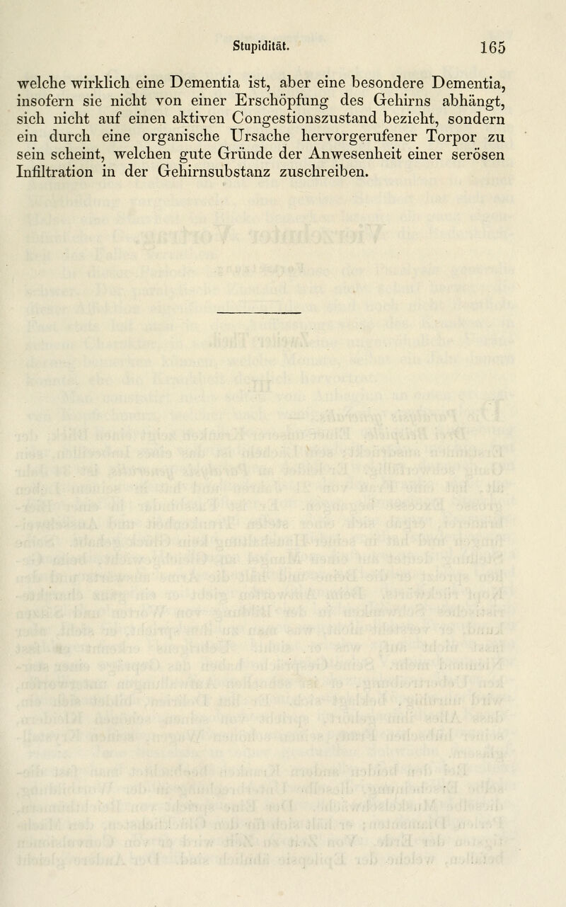 welche wirklich eine Dementia ist, aber eine besondere Dementia, insofern sie nicht von einer Erschöpfung des Gehirns abhängt, sich nicht auf einen aktiven Congestionszustand bezieht, sondern ein durch eine organische Ursache hervorgerufener Torpor zu sein scheint, welchen gute Gründe der Anwesenheit einer serösen Infiltration in der Gehirnsubstanz zuschreiben.