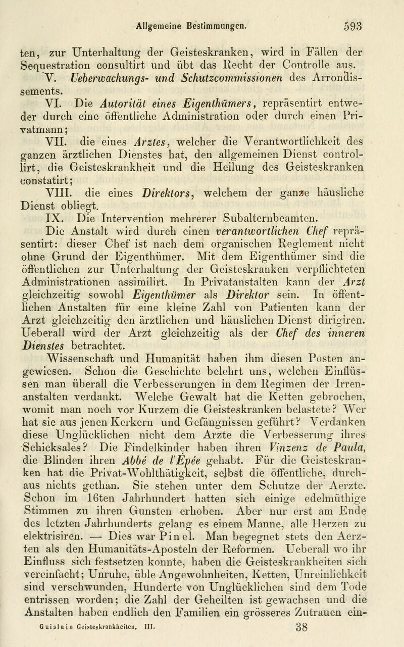 ten, zur Unterhaltung der Geisteskranken, wird in Fällen der Sequestration consuitirt und übt das Recht der Controlle aus. V. Ueberwachungs- und Scliutzcommissionen des Arronclis- sements. VI. Die Autorität eines Eigenthümers, repräsentirt entwe- der durch eine öffentliche Administration oder durch einen Pri- vatmann ; VII. die eines Arztes, welcher die Verantwortlichkeit des ganzen ärztlichen Dienstes hat, den allgemeinen Dienst control- lirt, die Geisteskrankheit und die Heilung des Geisteskranken constatirt; Vni. die eines Direktors, welchem der gan^e häusliche Dienst obliegt. IX, Die Intervention mehrerer Subalternbeamten. Die Anstalt wird durch einen verantwortlichen Chef reprä- sentirt: dieser Chef ist nach dem organischen Reglement nicht ohne Grund der Eigenthümer. Mit dem Eigenthümer sind die öffentlichen zur Unterhaltung der Geisteskranken verpflichteten Administrationen assimilirt. In Privatanstalten kann der Arzt gleichzeitig sowohl Eigenthümer als Direktor sein. In öffent- lichen Anstalten für eine kleine Zahl von Patienten kann der Arzt gleichzeitig den ärztlichen und häuslichen Dienst dirigiren. Ueberall wird der Arzt gleichzeitig als der Chef des inneren Dienstes betrachtet. Wissenschaft und Humanität haben ihm diesen Posten an- gewiesen. Schon die Geschichte belehrt uns, welchen Einflüs- sen man überall die Verbesserungen in dem Regimen der Irren- anstalten verdankt. Welche Gewalt hat die Ketten gebrochen, womit man noch vor Kurzem die Geisteskranken belastete? Wer hat sie aus jenen Kerkern und Gefängnissen geführt? Verdanken diese Unglücklichen nicht dem Arzte die Verbesserung ihres Schicksales? Die Findelkinder haben ihren Vinzenz de Paula, die Blinden ihren Abbe de lEpee gehabt. Für die Geisteskran- ken hat die Privat-Wohlthätigkeit, selbst die öffentliche, durch- aus nichts gethan. Sie stehen unter dem Schutze der Aerzte. Schon im 16ten Jahrhundert hatten sich einige edelmüthige Stimmen zu ihren Gunsten erhoben. Aber nur erst am Ende des letzten Jahrhunderts gelang es einem Manne, alle Herzen zu elektrisiren. — Dies war Pin el. Man begegnet stets den Aerz- ten als den Humanitäts-Aposteln der Reformen. Ueberall wo ihr Einfluss sich festsetzen konnte, haben die Geisteskrankheiten sich vereinfacht; Unruhe, üble Angewohnheiten, Ketten, Unreinlichkeit sind verschwunden. Hunderte von Unglücklichen sind dem Tode entrissen worden; die Zahl der Geheilten ist gewachsen und die Anstalten haben endlich den Familien ein grösseres Zutrauen ein- Guislain Geisleskrankheilen. HL 38