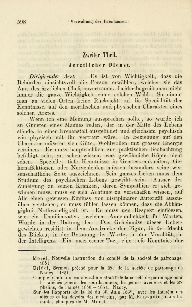 Zweiter Theil. Aerztlicher Dienst. Dirigirender Arzt. — Es ist von Wichtigkeit, dass die Behörden einsichtsvoll die Person erwählen, welcher sie das Amt des ärztlichen Chefs anvertrauen. Leider begreift man nicht immer die ganze Wichtigkeit einer solchen Wahl. So nimmt man an vielen Orten keine Rücksicht auf die Specialität der Kenntnisse, auf den moralischen und physischen Charakter eines solchen Arztes. Wenn ich eine Meinung aussprechen sollte, so würde ich zu Gunsten eines Mannes reden, der in der Mitte des Lebens stände, in einer Irrenanstalt ausgebildet und gleichsam psychisch wie physisch mit ihr vertraut wäre. In Beziehung auf den Charakter müssten sich Güte, Wohlwollen mit grosser Energie vereinen. Er muss hauptsächlich zur praktischen Beobachtung befähigt sein, zu sehen wissen, was gewöhnHche Köpfe nicht sehen. Specielle, tiefe Kenntnisse in Geisteskrankheiten, Ge- hirnaffektionen oder Nervenleiden müssen besonders seine wis- senschaftliche Seite auszeichnen. Sein ganzes Leben muss dem Studium des psychischen Lebens geweiht sein. Ausser der Zuneigung zu seinen Kranken, deren Sympathien er sich ge- winnen muss, muss er sich Achtung zu verschaffen wissen, auf Alle einen gewissen Einfluss von disciplinarer Autorität auszu- üben verstehen; er muss fühlen lassen können, dass die Abhän- gigkeit Nothwendigkeit ist. Er muss den Respekt einflössen, wie ein Familienvater, welcher Annehmlichkeit in Worten, Würde in der Haltung hat. Das Geheimniss dieses Ueber- gewichtes residirt in dem Ausdrucke der Figur, in der Macht des Blickes, in der Betonung der Worte, in der Moralität, in der Intelligenz. Ein auserlesener Tact, eine tiefe Kenntniss der Morel, Nouvelle instruction du comite de la societe de patronage. 1851. Gridel, Sermon preche pour la fete de la societe de patronage de Nancy 1851. Compte rendu du comite administratif de la societe de patronage pour les alienes gueris, les sourds-muets, les jeunes aveugles et les or- phelins, de l'annee 1850 — 1851. Nancy. Sur les Rapports de la loi du 30. Juin 183^, avec les interets des alienes et les devoirs des medecins, par M. Renaudin, dans les etudes cliniques de M. Morel.