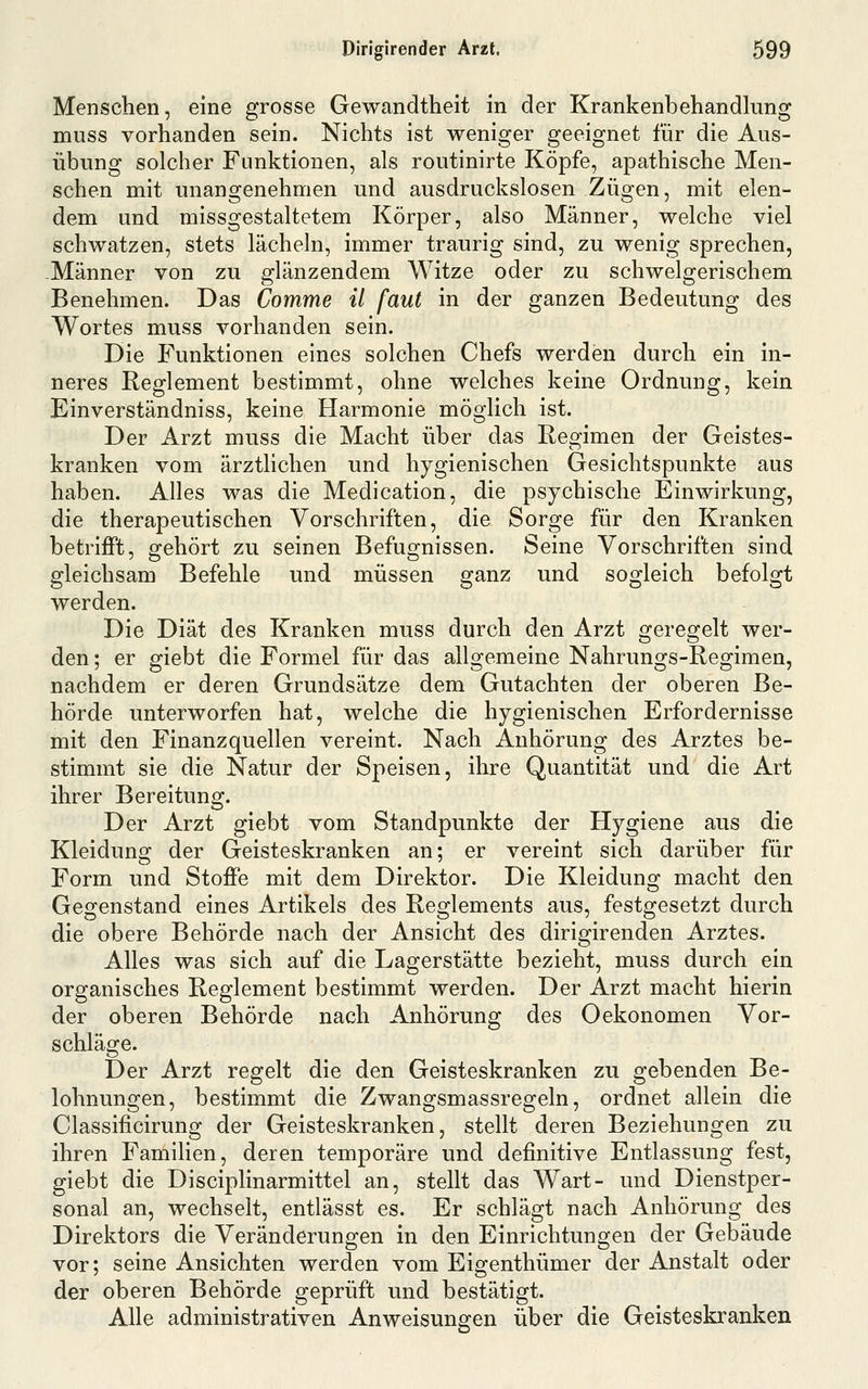 Menschen, eine grosse Gewandtheit in der Krankenbehandkmg muss vorhanden sein. Nichts ist weniger geeignet für die Aus- übung solcher Funktionen, als routinirte Köpfe, apathische Men- schen mit unangenehmen und ausdruckslosen Zügen, mit elen- dem und missgestaltetem Körper, also Männer, welche viel schwatzen, stets lächeln, immer traurig sind, zu wenig sprechen, -Männer von zu glänzendem Witze oder zu schwelgerischem Benehmen. Das Comme il faul in der ganzen Bedeutung des Wortes muss vorhanden sein. Die Funktionen eines solchen Chefs werden durch ein in- neres Reglement bestimmt, ohne welches keine Ordnung, kein Einverständniss, keine Harmonie möglich ist. Der Arzt muss die Macht über das Regimen der Geistes- kranken vom ärztlichen und hygienischen Gesichtspunkte aus haben. Alles was die Medication, die psychische Einwirkung, die therapeutischen Vorschriften, die Sorge für den Kranken betriflft, gehört zu seinen Befugnissen. Seine Vorschriften sind gleichsam Befehle und müssen ganz und sogleich befolgt werden. Die Diät des Kranken muss durch den Arzt geregelt wer- den ; er giebt die Formel für das allgemeine Nahrungs-Regimen, nachdem er deren Grundsätze dem Gutachten der oberen Be- hörde unterworfen hat, welche die hygienischen Erfordernisse mit den Finanzquellen vereint. Nach Anhörung des Arztes be- stimmt sie die Natur der Speisen, ihre Quantität und die Art ihrer Bereitung. Der Arzt giebt vom Standpunkte der Hygiene aus die Kleidung der Geisteskranken an; er vereint sich darüber für Form und Stoffe mit dem Direktor. Die Kleidung macht den Gegenstand eines Artikels des Reglements aus, festgesetzt durch die obere Behörde nach der Ansicht des dirigirenden Arztes. Alles was sich auf die Lagerstätte bezieht, muss durch ein organisches Reglement bestimmt werden. Der Arzt macht hierin der oberen Behörde nach Anhörung des Oekonomen Vor- schläge. Der Arzt regelt die den Geisteskranken zu gebenden Be- lohnungen, bestimmt die Zwangsmassregeln, ordnet allein die Classificirung der Geisteskranken, stellt deren Beziehungen zu ihren Familien, deren temporäre und definitive Entlassung fest, giebt die Disciplinarmittel an, stellt das Wart- und Dienstper- sonal an, wechselt, entlässt es. Er schlägt nach Anhörung des Direktors die Veränderungen in den Einrichtungen der Gebäude vor; seine Ansichten werden vom Eigenthümer der Anstalt oder der oberen Behörde geprüft und bestätigt. Alle administrativen Anweisungen über die Geisteskranken