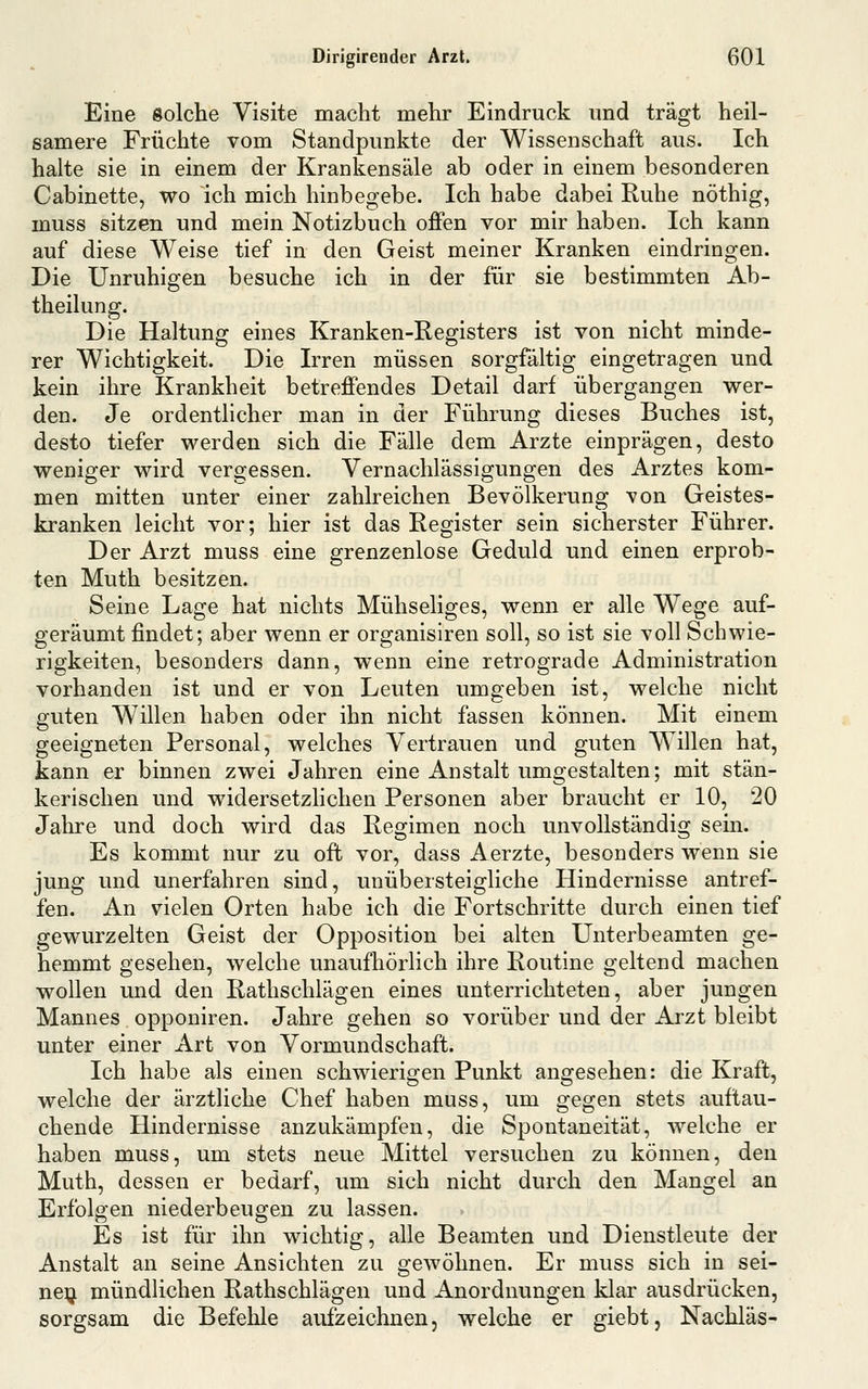 Eine solche Visite macht mehr Eindruck und trägt heil- samere Früchte vom Standpunkte der Wissenschaft aus. Ich halte sie in einem der Krankensäle ab oder in einem besonderen Cabinette, wo ich mich hinbegebe. Ich habe dabei Ruhe nöthig, muss sitzen und mein Notizbuch offen vor mir haben. Ich kann auf diese Weise tief in den Geist meiner Kranken eindringen. Die Unruhigen besuche ich in der für sie bestimmten Ab- theilung. Die Haltung eines Kranken-Registers ist von nicht minde- rer Wichtigkeit. Die Irren müssen sorgfältig eingetragen und kein ihre Krankheit betreffendes Detail darf übergangen wer- den. Je ordenthcher man in der Führung dieses Buches ist, desto tiefer werden sich die Fälle dem Arzte einprägen, desto weniger wird vergessen. Vernachlässigungen des Arztes kom- men mitten unter einer zahlreichen Bevölkerung von Geistes- kranken leicht vor; hier ist das Register sein sicherster Führer. Der Arzt muss eine grenzenlose Geduld und einen erprob- ten Muth besitzen. Seine Lage hat nichts Mühseliges, wenn er alle Wege auf- geräumt findet; aber wenn er organisiren soll, so ist sie voll Schwie- rigkeiten, besonders dann, wenn eine retrograde Administration vorhanden ist und er von Leuten umgeben ist, welche nicht guten Willen haben oder ihn nicht fassen können. Mit einem geeigneten Personal, welches Vertrauen und guten Willen hat, kann er binnen zwei Jahren eine Anstalt umgestalten; mit stän- kerischen und widersetzlichen Personen aber braucht er 10, 20 Jahre und doch wird das Regimen noch unvollständig sein. Es kommt nur zu oft vor, dass Aerzte, besonders wenn sie jung und unerfahren sind, unübersteigliche Hindernisse antref- fen. An vielen Orten habe ich die Fortschritte durch einen tief gewurzelten Geist der Opposition bei alten Unterbeamten ge- hemmt gesehen, welche unaufhörlich ihre Routine geltend machen wollen und den Rathschlägen eines unterrichteten, aber jungen Mannes opponiren. Jahre gehen so vorüber und der Arzt bleibt unter einer Art von Vormundschaft. Ich habe als einen schwierigen Punkt angesehen: die Kraft, welche der ärztliche Chef haben muss, um gegen stets auftau- chende Hindernisse anzukämpfen, die Spontaneität, welche er haben muss, um stets neue Mittel versuchen zu können, den Muth, dessen er bedarf, um sich nicht durch den Mangel an Erfolgen niederbeugen zu lassen. Es ist für ihn wichtig, alle Beamten und Dienstleute der Anstalt an seine Ansichten zu gewöhnen. Er muss sich in sei- neij mündlichen Rathschlägen und Anordnungen klar ausdrücken, sorgsam die Befehle aufzeichnen, welche er giebt, Nachlas-