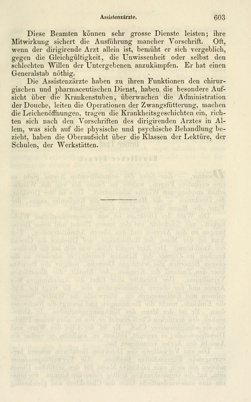 Assistenzärzte, ß03 Diese Beamten können sehr grosse Dienste leisten; ihre Mitwirkung sichert die Ausführung mancher Vorschrift. Oft, wenn der dirigirende Arzt allein ist, bemüht er sich vergeblich, gegen die Gleichgültigkeit, die Unwissenheit oder selbst den schlechten Willen der Untergebenen, anzukämpfen. Er hat einen Generalstab nöthig. Die Assistenzärzte haben zu ihren Funktionen den chirur- gischen und pharmaceutischen Dienst, haben die besondere Auf- sicht über die Krankenstuben, überwachen die Administration der Douche, leiten die Operationen der Zwangsfütterung, machen die Leichenöffnungen, tragen die Krankheitsgeschichten ein, rich- ten sich nach den Vorschriften des dirigirenden Arztes in Al- lem, was sich auf die physische und psychische Behandlung be- zieht, haben die Oberaufsicht über die Klassen der Lektüre, der Schulen, der Werkstätten.