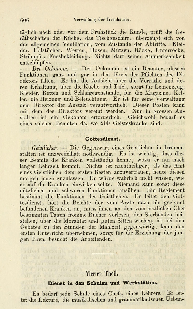 täglich nach oder vor dem Frühstück die Runde, prüft die Ge- räthschaften der Küche, das Tischgeschirr, überzeugt sich von der allgemeinen Ventilation, vom Zustande der Abtritte. Klei- der, Halstücher, Westen, Hosen, Mützen, Röcke, Unterröcke, Strümpfe, Fussbekleidung, Nichts darf seiner Aufmerksamkeit entschlüpfen. Der Oekonom. — Der Oekonom ist ein Beamter, dessen Funktionen ganz und gar in den Kreis der Pflichten des Di- rektors fallen. Er hat die Aufsicht über die Vorräthe und de- ren Erhaltung, über die Küche und Tafel, sorgt für Leinenzeug, Kleider, Betten und Schlafgegenstände, für die Magazine, Kel- ler, die Heizung und Beleuchtung. Er ist für seine Verwaltung dem Direktor der Anstalt verantwortlich. Dieser Posten kann mit dem des Direktors vereint werden. Nur in grossen An- stalten ist ein Oekonom erforderlich. Gleichwohl bedarf es eines solchen Beamten da, wo 200 Geisteskranke sind. Gottesdienst. Geistlicher. — Die Gegenwart eines Geistlichen in Irrenan- stalten ist unzweifelhaft nothwendig. Es ist wichtig, dass die- ser Beamte die Kranken vollständig kenne, wozu er nur nach langer Lehrzeit kommt. Nichts ist nachtheiliger, als das Amt eines Geisthchen dem ersten Besten anzuvertrauen, heute diesen morgen jenen zuzulassen. Er würde wahrlich nicht wissen, wie er auf die Kranken einwirken sollte. Niemand kann sonst diese nützlichen und schweren Funktionen ausüben. Ein Reglement bestimmt die Funktionen des Geistlichen. Er leitet den Got- tesdienst, hört die Beichte der vom Arzte dazu für geeignet befundenen Kranken an, muss ihnen an den vom ärztlichen Chef bestimmten Tagen fromme Bücher vorlesen, den Sterbenden bei- stehen, über die Moralität und guten Sitten wachen, ist bei den Gebeten zu den Stunden der Mahlzeit gegenwärtig, kann den ersten Unterricht übernehmen, sorgt für die Erziehung der jun- gen Irren, besucht die Arbeitenden. Vierter Theil. Dienst in den Schulen und Werkstätten, Es bedarf jede Schule eines Chefs, eines Lehrers. Er lei- tet die Lektüre, die musikalischen und grammatikahschen Uebun-