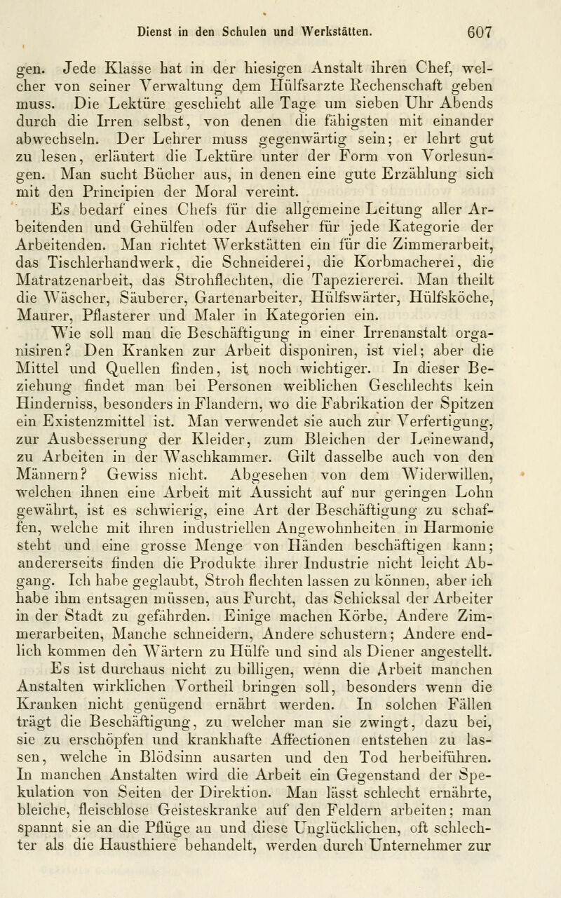 gen. Jede Klasse hat in der hiesigen Anstalt ihren Chef, wel- cher von seiner Verwaltiino^ dem Hülfsarzte Rechenschaft o;eben muss. Die Lektüre geschieht alle Tage um sieben Uhr Abends durch die Irren selbst, von denen die fähigsten mit einander abwechseln. Der Lehrer muss oTO'enwärtia: sein; er lehrt orut zu lesen, erläutert die Lektüre unter der Form von Vorlesun- gen. Man sucht Bücher aus, in denen eine gute Erzählung sich mit den Principien der Moral vereint. Es bedarf eines Chefs für die allgemeine Leitung aller Ar- beitenden und Gehülfen oder Aufseher für jede Kategorie der Arbeitenden. Man richtet AYerkstätten ein für die Zimmerarbeit, das Tischlerhandwerk, die Schneiderei, die Korbmacherei, die Matratzenarbeit, das Strohflechten, die Tapeziererei. Man theilt die Wäscher, Säuberer, Gartenarbeiter, Hülfswärter, Hülfsköche, Maurer, Pflasterer und Maler in Kategorien ein. Wie soll man die Beschäftiouno; in einer Irrenanstalt ors'a- nisiren? Den Kranken zur Arbeit disponiren, ist viel; aber die Mittel und Quellen finden, ist noch wichtiger. In dieser Be- ziehung findet man bei Personen weiblichen Geschlechts kein Hinderniss, besonders in Flandern, wo die Fabrikation der Spitzen ein Existenzmittel ist. Man verwendet sie auch zur Verfertigung, zur Ausbesserung der Kleider, zum Bleichen der Leine wand, zu Arbeiten in der Waschkammer. Gilt dasselbe auch von den Männern? Gewiss nicht. Abgesehen von dem Widerwillen, welchen ihnen eine Arbeit mit Aussicht auf nur geringen Lohn gewährt, ist es schwierig, eine Art der Beschäftigung zu schaf- fen, welche mit ihren industriellen Angewohnheiten in Harmonie steht und eine grosse Menge von Händen beschäftigen kann; andererseits finden die Produkte ihrer Industrie nicht leicht Ab- gang. Ich habe geglaubt, Stroh flechten lassen zu können, aber ich habe ihm entsagen müssen, aus Furcht, das Schicksal der Arbeiter in der Stadt zu gefährden. Einige machen Körbe, Andere Zim- merarbeiten, Manche schneidern, Andere schustern; Andere end- lich kommen deii Wärtern zu Hülfe und sind als Diener angestellt. Es ist durchaus nicht zu billigen, wenn die Arbeit manchen Anstalten wirklichen Vortheil bringen soll, besonders wenn die Kranken nicht genügend ernährt werden. In solchen Fällen trägt die Beschäftigung, zu welcher man sie zwingt, dazu bei, sie zu erschöpfen und krankhafte Aff'ectionen entstehen zu las- sen, welche in Blödsinn ausarten und den Tod herbeiführen. In manchen Anstalten wird die Arbeit ein Gegenstand der Spe- kulation von Seiten der Direktion. Man lässt schlecht ernährte, bleiche, fleischlose Geisteskranke auf den Feldern arbeiten; man spannt sie an die Pflüge an und diese Laiglücklichen, oft schlech- ter als die Hausthiere behandelt, werden durch Unternehmer zur