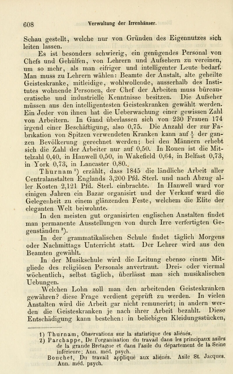 Schau gestellt, welche nur von Gründen des Eigennutzes sich leiten lassen. Es ist besonders schwierig, ein genügendes Personal von Chefs und Gehülfen, von Lehrern und Aufsehern zu vereinen, um so mehr, als man eifriger und inteUigenter Leute bedarf. Man muss zu Lehrern wählen; Beamte der Anstalt, alte geheilte Geisteskranke, mitleidige, wohlwollende, ausserhalb des Insti- tutes wohnende Personen, der Chef der Arbeiten muss büreau- cratische und industrielle Kenntnisse besitzen. Die Aufseher müssen aus den intelligentesten Geisteskranken gewählt werden. Ein Jeder von ihnen hat die Ueberwachung einer gewissen Zahl von Arbeitern. In Gand überlassen sich von 230 Frauen 174 irgend einer Beschäftigung, also 0,75. Die Anzahl der zur Fa- brikation von Spitzen verwendeten Kranken kann auf \ der gan- zen Bevölkerung gerechnet werden; bei den Männern erhebt sich die Zahl der Arbeiter nur auf 0,50. In Ronen ist die Mit- telzahl 0,40, in Hanwell 0,50, in Wakefield 0,64, in Belfast 0,73, in York 0,73, in Lancaster 0,80. Thurnam^) erzählt, dass 1845 die ländliche Arbeit aller Centralanstalten Englands 3,200 Pfd. Sterl. und nach Abzug al- ler Kosten 2,121 Pfd. Sterl. einbrachte. In Hanwell ward vor einigen Jahren ein Bazar organisirt und der Verkauf ward die Gelegenheit zu einem glänzenden Feste, welchem die Elite der eleganten Welt beiwohnte. In den meisten gut organisirten englischen Anstalten findet man permanente Ausstellungen von durch Irre verfertigten Ge- genständen ^). In der grammatikaHschen Schule findet tägUch Morgens oder Nachmittags Unterricht statt. Der Lehrer wird aus den Beamten gewählt. In der Musikschule wird die Leitung ebenso einem Mit- ghede des religiösen Personals anvertraut. Drei- oder viermal wöchentlich, selbst täglich, überlässt man sich musikalischen Uebungen. Welchen Lohn soll man den arbeitenden Geisteskranken gewähren? diese Frage verdient geprüft zu werden. In vielen Anstalten wird die Arbeit gar nicht remunerirt; in andern wer- den die Geisteskranken je nach ihrer Arbeit bezahlt. Diese Entschädigung kann bestehen: in beHebigen Kleidungsstücken, 1) Thurnam, Observations sur la statistique des alienes. 2) Parchappe, De rorganisatiou du travail dans les principaiix asiles de la grande Bretagne et dans l'asile du departement de la Seine inferieure; Ann. med, psych. Bouchet, Du travail applique aux alienes. Asile St. Jacques. Ann. med. psych.