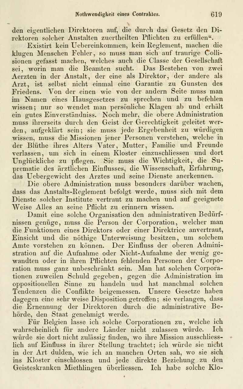 den eigentlichen Direktoren auf, die durch das Gesetz den Di- rektoren solcher Anstalten zuertheilten Pflichten zu erfüllen. Existirt kein Uebereinkommen, kein Reglement, machen die klugen Menschen Fehler, so muss man sich auf traurige Colli- sionen gefasst machen, welches auch die Classe der Gesellschaft sei, worin man die Beamten sucht. Das Bestehen von zwei Aerzten in der Anstalt, der eine als Direktor, der andere als Arzt, ist selbst nicht einmal eine Garantie zu Gunsten des Friedens. Von der einen wie von der andern Seite muss man im Namen eines Hausgesetzes zu sprechen und zu befehlen wissen; nur so wendet man persönliche Klagen ab und erhält ein gutes Einverständniss. Noch mehr, die obere Administration muss ihrerseits durch den Geist der Gerechtigkeit geleitet wer- den, aufgeklärt sein; sie muss jede Ergebenheit zu würdigen wissen, muss die Missionen jener Personen verstehen, welche in der Blüthe ihres Alters Vater, Mutter, Familie und Freunde verlassen, um sich in einem Kloster einzuschliessen und dort Unglückliche zu pflegen. Sie muss die Wichtigkeit, die Su- prematie des ärztlichen Einflusses, die Wissenschaft, Erfahrung, das Uebergewicht des Arztes und seine Dienste anerkennen. Die obere Administration muss besonders darüber wachen, dass das Anstalts-Reglement befolgt werde, muss sich mit dem Dienste solcher Institute vertraut zu machen und auf geeignete Weise Alles an seine Pflicht zu erinnern wissen. Damit eine solche Organisation den administrativen Bedürf- nissen genüge, muss die Person der Corporation, welcher man die Funktionen eines Direktors oder einer Direktrice anvertraut, Einsicht und die nöthio-e Unterweisuno; besitzen, um solchem Amte vorstehen zu können. Der Einfluss der oberen Admmi- stration auf die Aufnahme oder Nicht-Aufnahme der wenig ge- wandten oder in ihren Pflichten fehlenden Personen der Corpo- ration muss ganz unbeschränkt sein. Man hat solchen Corpora- tionen zuweilen Schuld gegeben, gegen die Administration im oppositionellen Sinne zu handeln und hat manchmal solchen Tendenzen die Conflikte beigemessen. Unsere Gesetze haben dagegen eine sehr weise Disposition getroffen; sie verlangen, dass die Ernennung der Direktoren durch die administrative Be- hörde, den Staat genehmigt werde. Für Belgien lasse ich solche Corporationen zu, welche ich wahrscheinlich für andere Länder nicht zulassen würde. Ich würde sie dort nicht zulässig finden, wo ihre Mission ausschliess- lich auf Einfluss in ihrer Stellung trachtet; ich würde sie nicht in der Art dulden, wie ich an manchen Orten sah, wo sie sich ins Kloster einschlössen und jede direkte Beziehung^zu den Geisteskranken Miethlingen überliessen. Ich habe solche Klo-