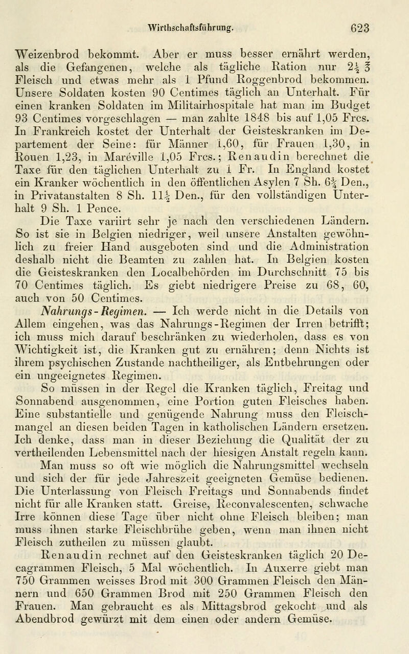 Weizenbrod bekommt. Aber er muss besser ernährt werden, als die Gefangenen, welche als tägliche Ration nur 2^ § Fleisch und etwas mehr als 1 Pfund Roggenbrod bekommen. Unsere Soldaten kosten 90 Centimes täglich an Unterhalt. Für einen kranken Soldaten im Militairhospitale hat man im Budget 93 Centimes voro-eschlao^en — man zahlte 1848 bis auf 1,05 Frcs. In Frankreich kostet der Unterhalt der Geisteskranken im De- partement der Seine: für Männer 1,60, für Frauen 1,30, in Ronen 1,23, in Mareville 1,05 Frcs.; Renaudin berechnet die Taxe für den täglichen Unterhalt zu 1 Fr. In England kostet ein Kranker wöchentlich in den öffentlichen Asylen 7 Sh. 6^ Den., in Privatanstalten 8 Sh. 11^ Den., für den vollständigen Unter- halt 9 Sh. 1 Pence. Die Taxe variirt sehr je nach den verschiedenen Ländern. So ist sie in Belgien niedriger, weil unsere Anstalten gewöhn- lich zu freier Hand ausgeboten sind und die Administration deshalb nicht die Beamten zu zahlen hat. In Belgien kosten die Geisteskranken den Localbehörden im Durchschnitt 75 bis 70 Centimes täglich. Es giebt niedrigere Preise zu 68, 60, auch von 50 Centimes. Nahrungs- Regimen. — Ich werde nicht in die Details von Allem eingehen, was das Nahrungs-Regimen der Irren betrifft; ich muss mich darauf beschränken zu wiederholen, dass es von Wichtigkeit ist, die Kranken gut zu ernähren; denn Nichts ist ihrem psychischen Zustande nachtheiliger, als Entbehrungen oder ein ungeeignetes Regimen. So müssen in der Regel die Kranken täglich, Freitag und Sonnabend ausgenommen, eine Portion guten Fleisches haben. Eine substantielle und genügende Nahrung muss den Fleisch- mangel an diesen beiden Tagen in katholischen Ländern ersetzen. Ich denke, dass man in dieser Beziehung die Qualität der zu vertheilenden Lebensmittel nach der hiesigen Anstalt regeln kann. Man muss so oft wie möglich die Nahrungsmittel wechseln und sich der für jede Jahreszeit geeigneten Gemüse bedienen. Die Unterlassung von Fleisch Freitags und Sonnabends findet nicht für alle Kranken statt. Greise, Reconvalescenten, schwache Irre können diese Tage über nicht ohne Fleisch bleiben; man muss ihnen starke Fleischbrühe geben, wenn man ihnen nicht Fleisch zutheilen zu müssen glaubt. Renaudin rechnet auf den Geisteskranken täglich 20 De- cagrammen Fleisch, 5 Mal wöchentlich. In Auxerre giebt man 750 Grammen weisses Brod mit 300 Grammen Fleisch den Män- nern und 650 Grammen Brod mit 250 Grammen Fleisch den Frauen. Man gebraucht es als Mittagsbrod gekocht ^md als Abendbrod gewürzt mit dem einen oder andern Gemüse.