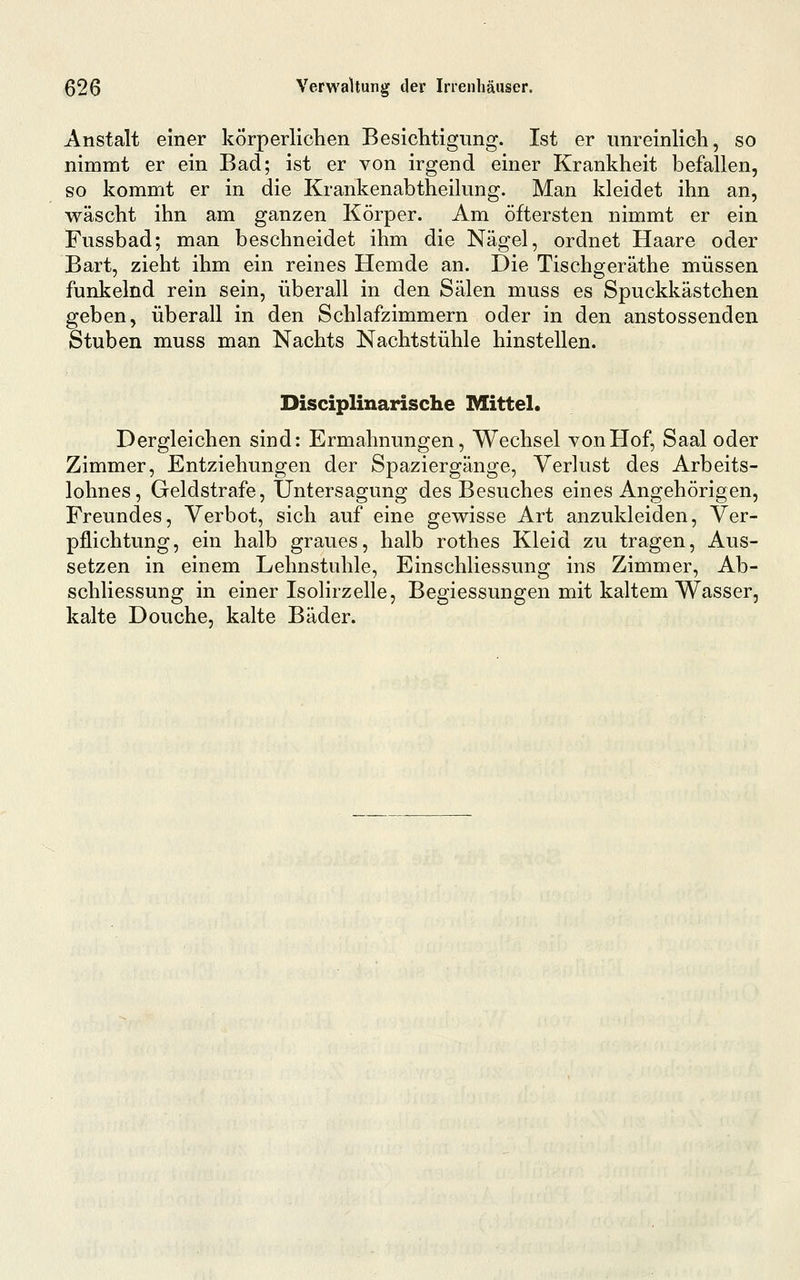 Anstalt einer körperlichen Besichtigung. Ist er unreinlich, so nimmt er ein Bad; ist er von irgend einer Krankheit befallen, so kommt er in die Krankenabtheilung. Man kleidet ihn an, wäscht ihn am ganzen Körper. Am öftersten nimmt er ein Fussbad; man beschneidet ihm die Nägel, ordnet Haare oder Bart, zieht ihm ein reines Hemde an. Die Tischgeräthe müssen funkelnd rein sein, überall in den Sälen muss es Spuckkästchen geben, überall in den Schlafzimmern oder in den anstossenden Stuben muss man Nachts Nachtstühle hinstellen. Disciplinarische Mittel. Dergleichen sind: Ermahnungen, Wechsel von Hof, Saal oder Zimmer, Entziehungen der Spaziergänge, Verlust des Arbeits- lohnes, Geldstrafe, Untersagung des Besuches eines Angehörigen, Freundes, Verbot, sich auf eine gewisse Art anzukleiden, Ver- pflichtung, ein halb graues, halb rothes Kleid zu tragen. Aus- setzen in einem Lehnstuhle, Einschliessung ins Zimmer, Ab- schliessung in einer Isolirzelle, Begiessungen mit kaltem Wasser, kalte Douche, kalte Bäder.