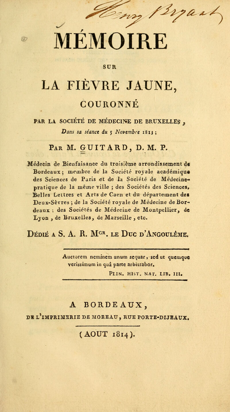MÉMOIRE SUR LA FIÈVRE JAUNE, COURONNÉ PAR LA SOCIÉTÉ DE MÉDECINE DE BRUXELLES $ Dans sa séance du 5 Novembre 1813 ; Par M. GUITARD, D, M. P. Médecin de Bienfaisance du troisième arrondissement de Bordeaux 5 membre de la Société royale académique des Sciences de Paris et de la Société de Médecine- pratique de la même ville ; des Sociétés des Sciences, Belles Lettres et Arts de Caen et du département de» Deux-Sèvres ; de la Société royale de Médecine de Bor* deaux ; des Sociétés de Médecine de Montpellier, de Lyon , de Bruxelles, de Marseille , etc. Dédié a S. A. R. MGR. le Duc d'Angoulème. Auctorem neminem unum sequar, sed ut queaKjue verissimum in quâ parte arbicrabor. Plin. hist. nat. lib. III. A BORDEAUX, DE L*IMPRIMSRIE DE MORE AU, RUE PORTE-DIJSAUX, (AOUT 1814).