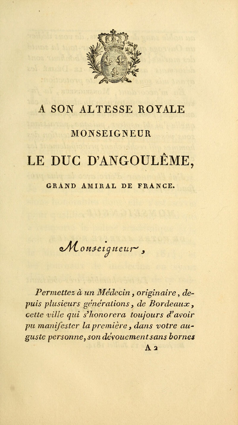A SON ALTESSE ROYALE MONSEIGNEUR LE DUC D'ANGOULÊME, GRAND AMIRAL DE FRANCE, oAi*OH£eiaueur Permettez à un Médecin, originaire, de- puis plusieurs générations, de Bordeaux 9 cette ville qui s'honorera toujours d'avoir pu manifester la première > dans votre au- guste personne, son dévouement sans bornes A 2