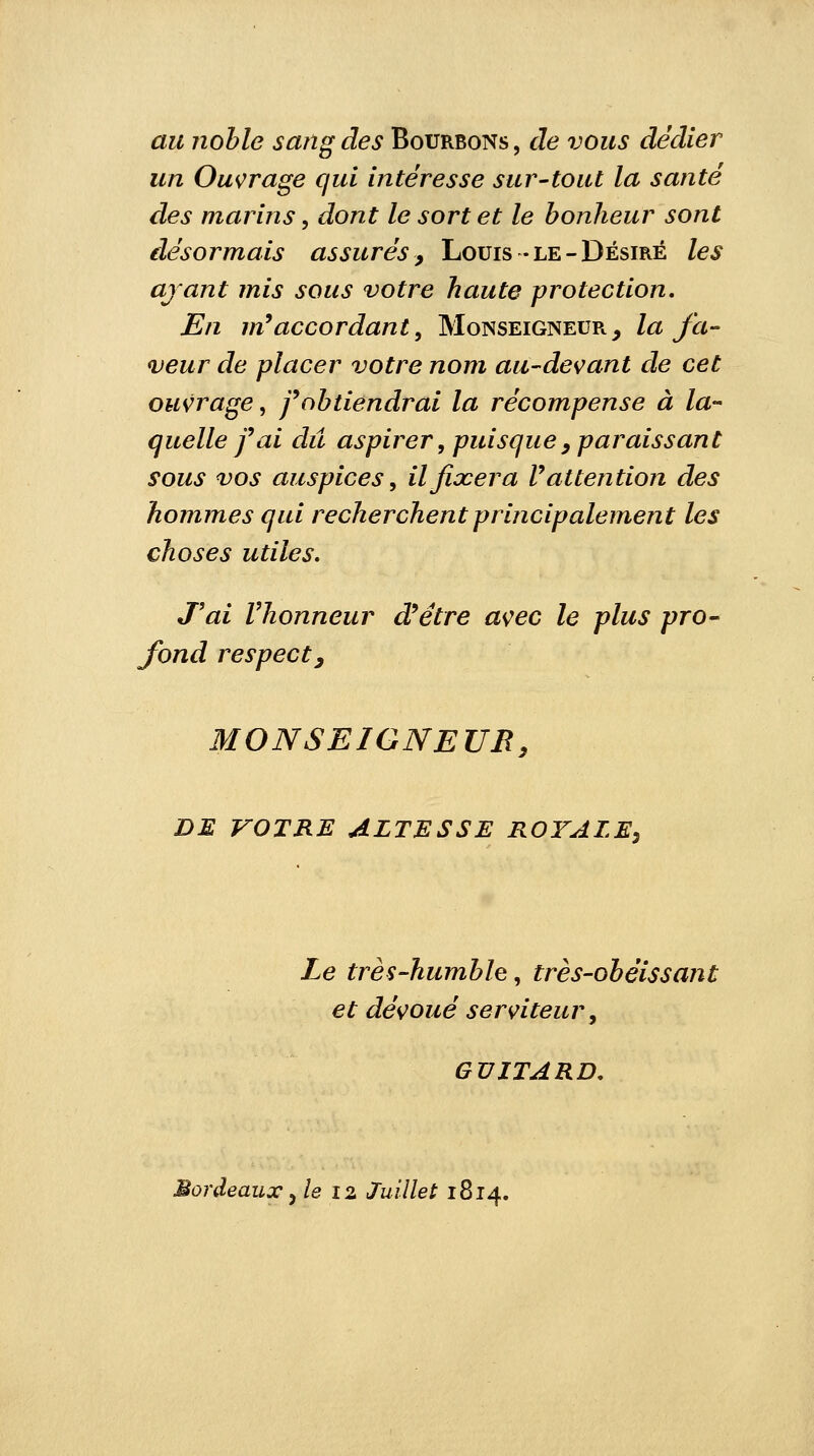 au noble sang des Bourbons, de vous dédier un Ouvrage qui intéresse sur-tout la santé des marins, dont le sort et le bonheur sont désormais assurés, Louis -le-Désiré les ayant mis sous votre haute protection. En m9accordant, Monseigneur, la fa- veur de placer votre nom au-devant de cet ouvrage, f obtiendrai la récompense à la- quelle f ai dû aspirer, puisque, paraissant sous vos auspices, il fixera V attention des hommes qui recherchent principalement les choses utiles. J'ai Vhonneur d9étre avec le plus pro- fond respect y MONSEIGNEUR, DE VOTRE ALTESSE ROYALE, Le très-humble, très-obéissant et dévoué serviteur, GUITARD. Bordeaux, le 12 Juillet 1814.