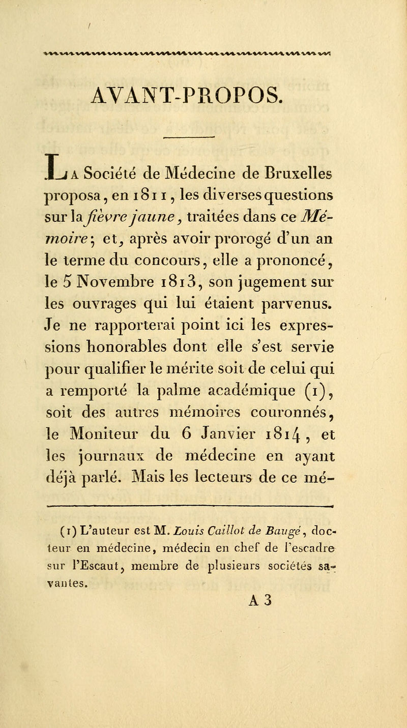 AVANT-PROPOS. I A Société de Médecine de Bruxelles proposa, en 1811, les diverses questions sur \& fièvre jaune, traitées dans ce Mé- moire; et_, après avoir prorogé d'un an le terme du concours, elle a prononcé, le 5 Novembre i8i3, son jugement sur les ouvrages qui lui étaient parvenus. Je ne rapporterai point ici les expres- sions honorables dont elle s'est servie pour qualifier le mérite soit de celui qui a remporté la palme académique (i), soit des autres mémoires couronnés, le Moniteur du 6 Janvier 1814 , et les journaux de médecine en ayant déjà parlé. Mais les lecteurs de ce mé- (i) L'auteur est M. Louis Caillot de Baugé, doc- teur en médecine, médecin en chef de l'escadre sur l'Escaut, membre de plusieurs sociétés sa- vantes. A3