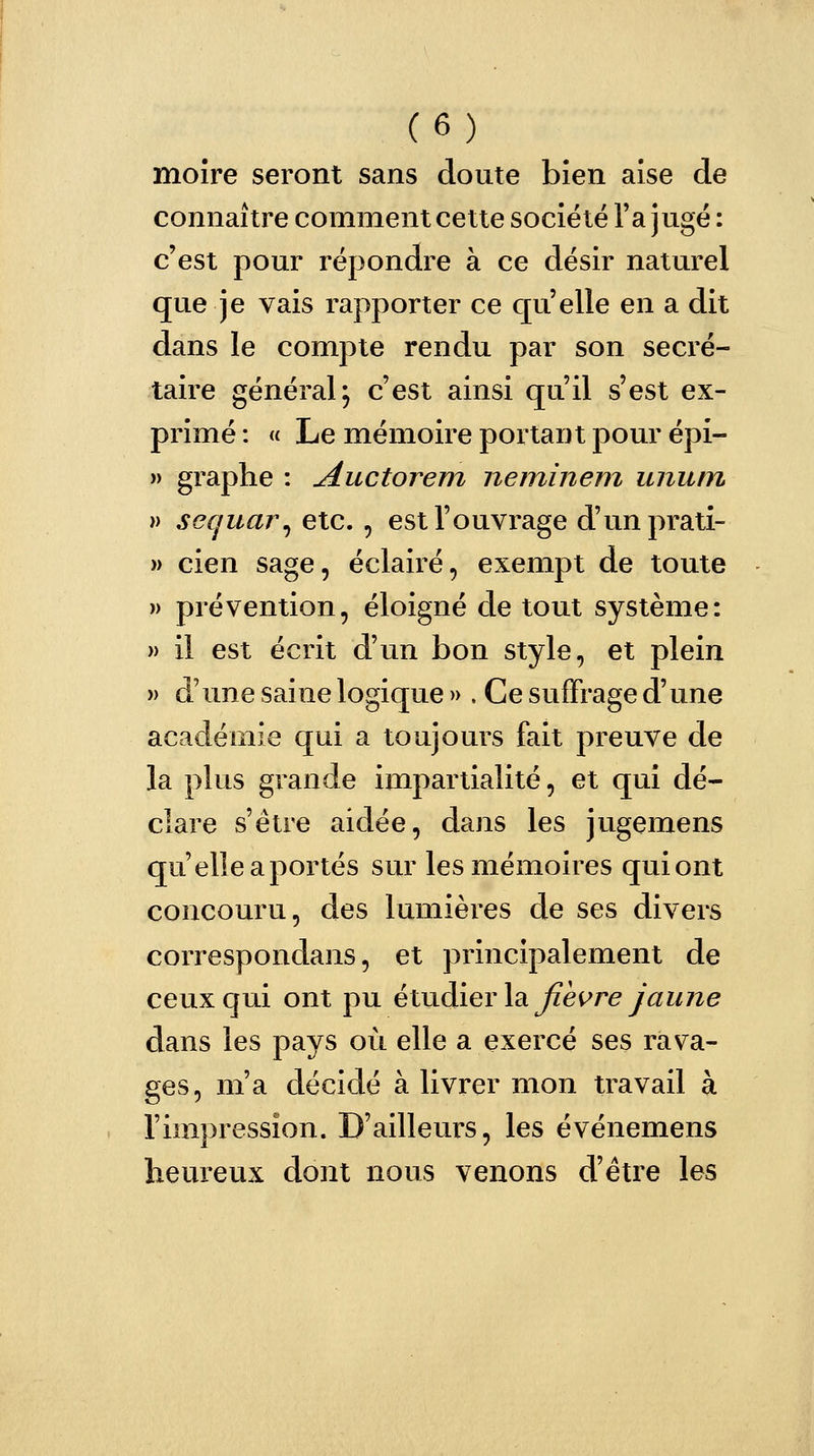 moire seront sans doute bien aîse de connaître comment cette société Ta jugé : c'est pour répondre à ce désir naturel que je vais rapporter ce quelle en a dit dans le compte rendu par son secré- taire général} c'est ainsi qu'il s'est ex- primé : « Le mémoire portant pour épi- » graphe : Auctorem neminem luium » sequar, etc. , est l'ouvrage d'unprati- » cien sage, éclairé, exempt de toute » prévention, éloigné de tout système: » il est écrit d'un bon style, et plein )> d'une saine logique » . Ce suffrage d'une académie qui a toujours fait preuve de la plus grande impartialité, et qui dé- clare s'être aidée, dans les jugemens qu'elle a portés sur les mémoires qui ont concouru, des lumières de ses divers corresponclans, et principalement de ceux qui ont pu étudier la jîevre Jaune dans les pays où elle a exercé ses rava- ges, m'a décidé à livrer mon travail à l'impression. D'ailleurs, les événemens heureux dont nous venons d'être les