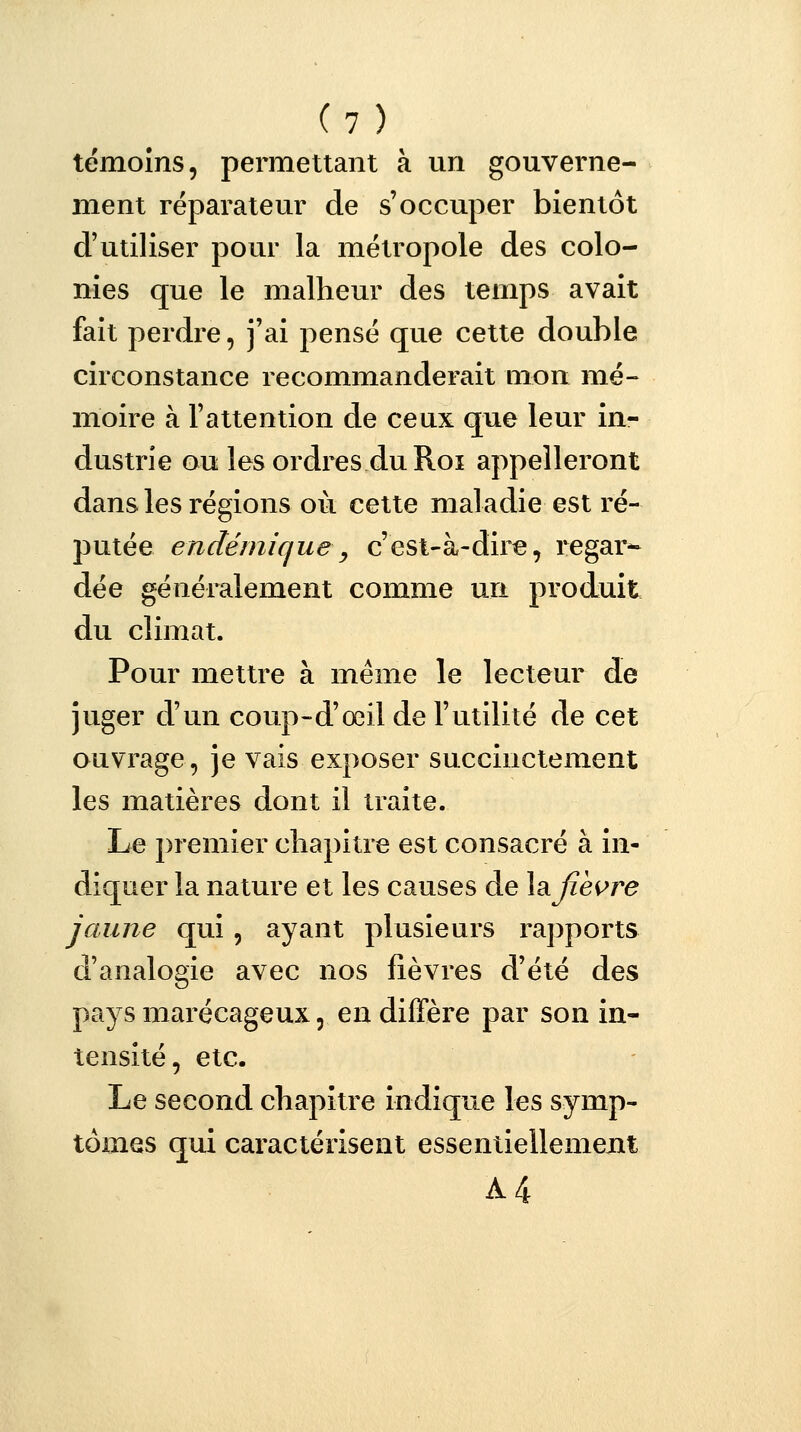 témoins, permettant à un gouverne- ment réparateur de s'occuper bientôt d'utiliser pour la métropole des colo- nies que le malheur des temps avait fait perdre, j'ai pensé que cette double circonstance recommanderait mon mé- moire à l'attention de ceux que leur in- dustrie ou les ordres du Roi appelleront dans les régions où cette maladie est ré- putée endémique, c'est-à-dire, regar- dée généralement comme un produit du climat. Pour mettre à même le lecteur de juger d'un coup-d'œil de l'utilité de cet ouvrage, je vais exposer succinctement les matières dont il traite. Le premier chapitre est consacré à in- diquer la nature et les causes de lafièvre jaune qui, ayant plusieurs rapports d'analogie avec nos fièvres d'été des pays marécageux, en diffère par son in- tensité, etc. Le second chapitre indique les symp- tômes qui caractérisent essentiellement A4