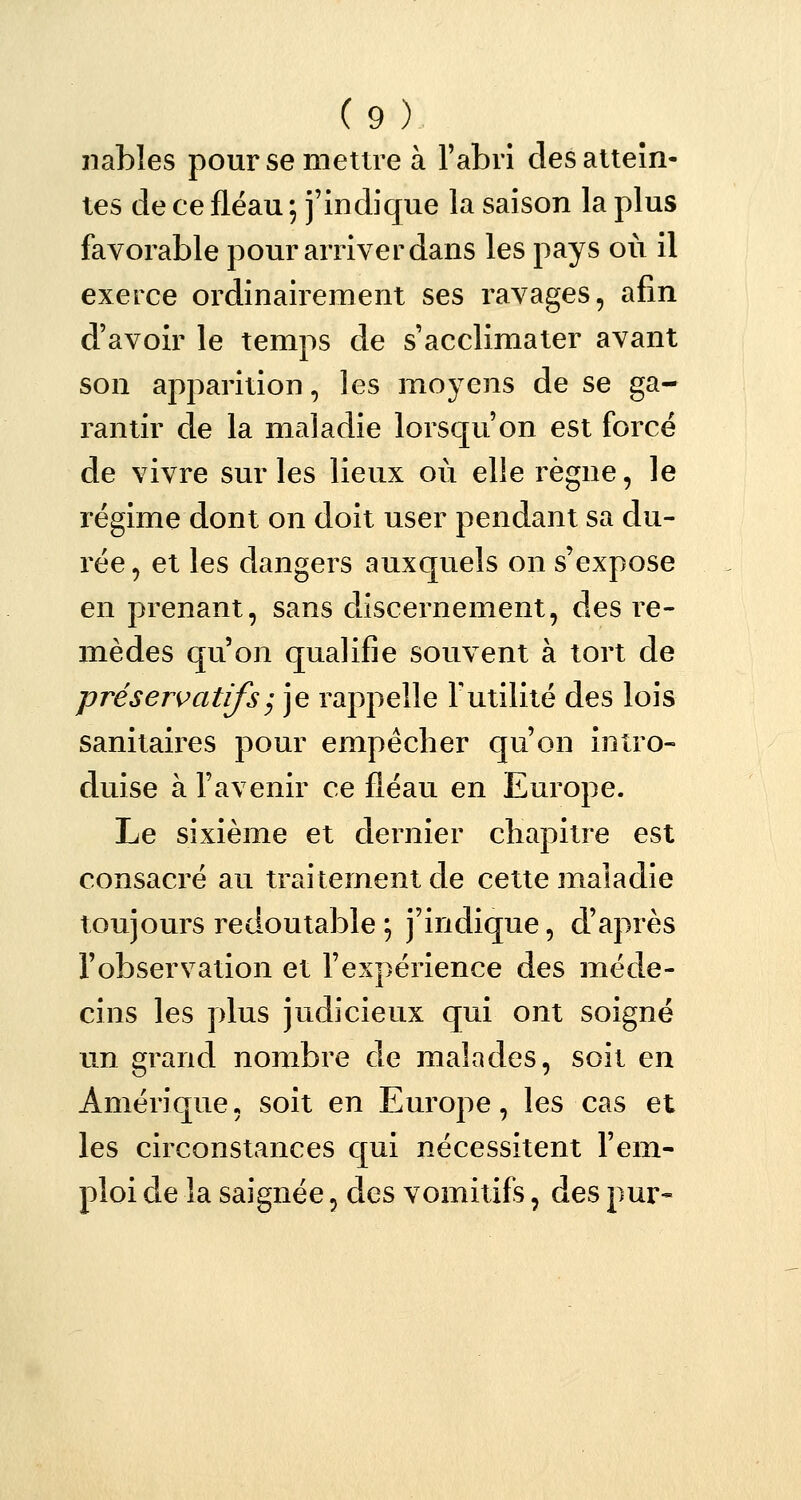 nables pour se mettre à l'abri des attein- tes de ce fléau ; j'indique la saison la plus favorable pour arriver dans les pays où il exerce ordinairement ses ravages, afin d'avoir le temps de s'acclimater avant son apparition, les moyens de se ga- rantir de la maladie lorsqu'on est forcé de vivre sur les lieux où elle règne, le régime dont on doit user pendant sa du- rée , et les dangers auxquels on s'expose en prenant, sans discernement, des re- mèdes qu'on qualifie souvent à tort de préservatifs, je rappelle Futilité des lois sanitaires pour empêcher qu'on intro- duise à l'avenir ce fléau en Europe. Le sixième et dernier chapitre est consacré au traitement de cette maladie toujours redoutable ; j'indique, d'après l'observation et l'expérience des méde- cins les plus judicieux qui ont soigné un grand nombre de malades, soit en Amérique, soit en Europe, les cas et les circonstances qui nécessitent l'em- ploi de la saignée, des vomitifs, des pur-