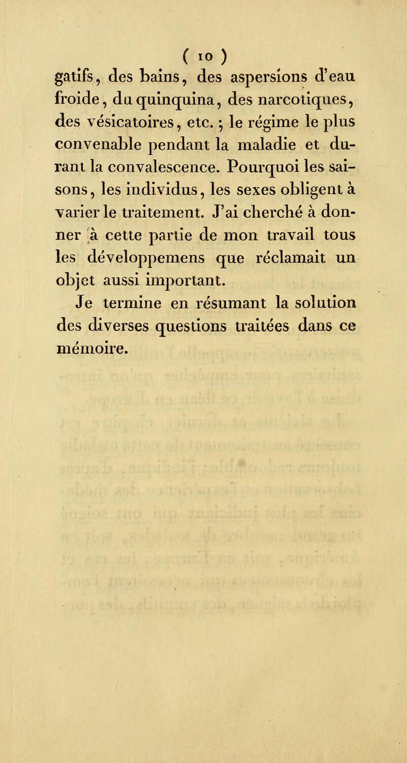 gatifs, des bains, des aspersions d'eau froide, du quinquina, des narcotiques, des vésicatoires, etc. ; le régime le plus convenable pendant la maladie et du- rant la convalescence. Pourquoi les sai- sons, les individus, les sexes obligent à varier le traitement. J'ai cherché à don- ner à. cette partie de mon travail tous les développemens que réclamait un objet aussi important. Je termine en résumant la solution des diverses questions traitées dans ce mémoire.