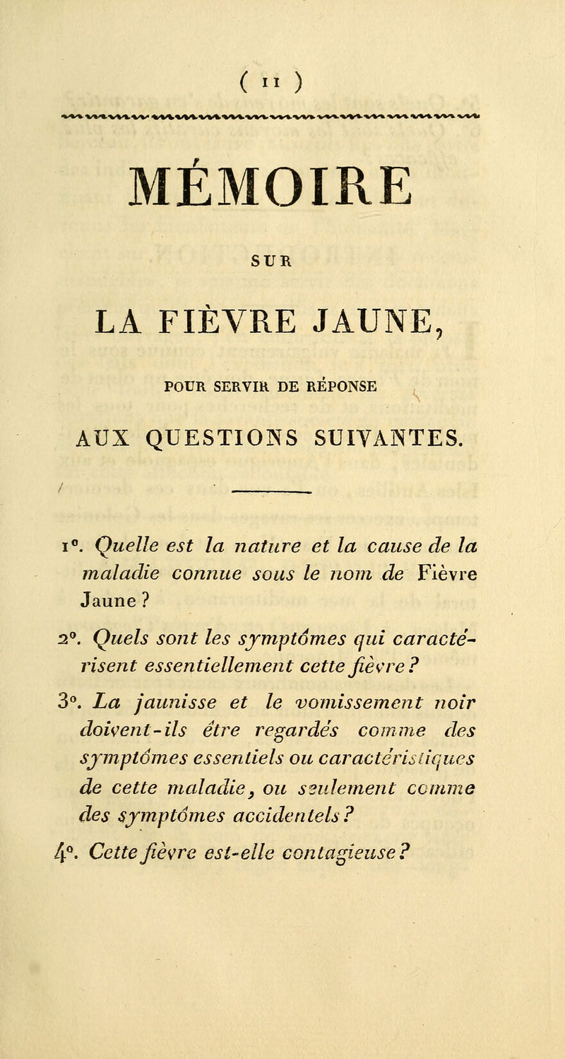 ( ■' ) MÉMOIRE SUR LA FIÈVRE JAUNE, POUR SERVIR DE REPONSE AUX QUESTIONS SUIVANTES. i°. Quelle est la nature et la cause de la maladie connue sous le nom de Fièvre Jaune ? 2°. Quels sont les symptômes qui caracté- risent essentiellement cette fièvre? 3°. La jaunisse et le vomissement noir doivent-ils être regardés comme des symptômes essentiels ou caractéristiques de cette maladie} ou seulement comme des symptômes accidentels? 4°. Cette fièvre est-elle contagieuse?