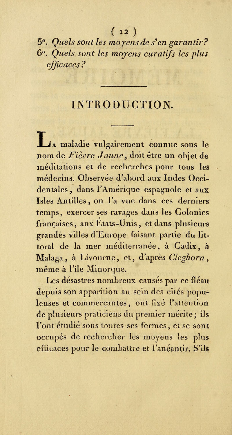 5°. Quels sont les moyens de s'en garantir? 6°. Quels sont les moyens curatlfs les plus efficaces ? INTRODUCTION. .1 J .4. maladie vulgairement connue sous le nom de Fièvre Jaune, doit être un objet de méditations et de recherches pour tous les médecins. Observée d'abord aux Indes Occi- dentales, dans l'Amérique espagnole et aux Isles Antilles, on l'a vue dans ces derniers temps, exercer ses ravages dans les Colonies françaises, aux Etats-Unis, et dans plusieurs grandes villes d'Europe faisant partie du lit- toral de la mer méditerranée, à Cadix, à Malaga, à Livourne, et, d'après Cleghorn, même à l'île Minorque. Les désastres nombreux causés par ce fléau depuis son apparition au sein des cités popu- leuses et commerçantes, ont fixé l'attention de plusieurs praticiens du premier mérite -7 ils l'ont étudié sous toutes ses formes, et se sont occupés de rechercher les moyens les plus efficaces pour le combattre et l'anéantir. S'il*