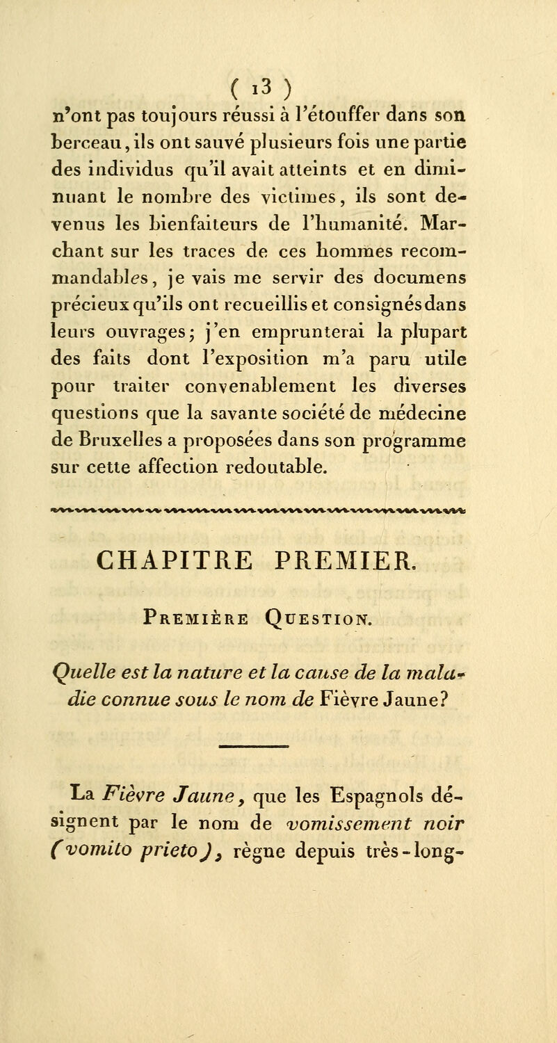 n'ont pas toujours réussi à l'étouffer dans son berceau, ils ont sauvé plusieurs fois une partie des individus qu'il avait atteints et en dimi- nuant le nombre des victimes, ils sont de- venus les bienfaiteurs de l'humanité. Mar- chant sur les traces de ces hommes recom- mandâmes, je vais me servir des documens précieux qu'ils ont recueillis et consignés dans leurs ouvrages; j'en emprunterai la plupart des faits dont l'exposition m'a paru utile pour traiter convenablement les diverses questions que la savante société de médecine de Bruxelles a proposées dans son programme sur cette affection redoutable. CHAPITRE PREMIER, Première Question. Quelle est la nature et la cause de la malu' die connue sous le nom de Fièvre Jaune? La Fièvre Jaune, que les Espagnols dé- signent par le nom de vomissement noir (vomito prietoj, règne depuis très-long-