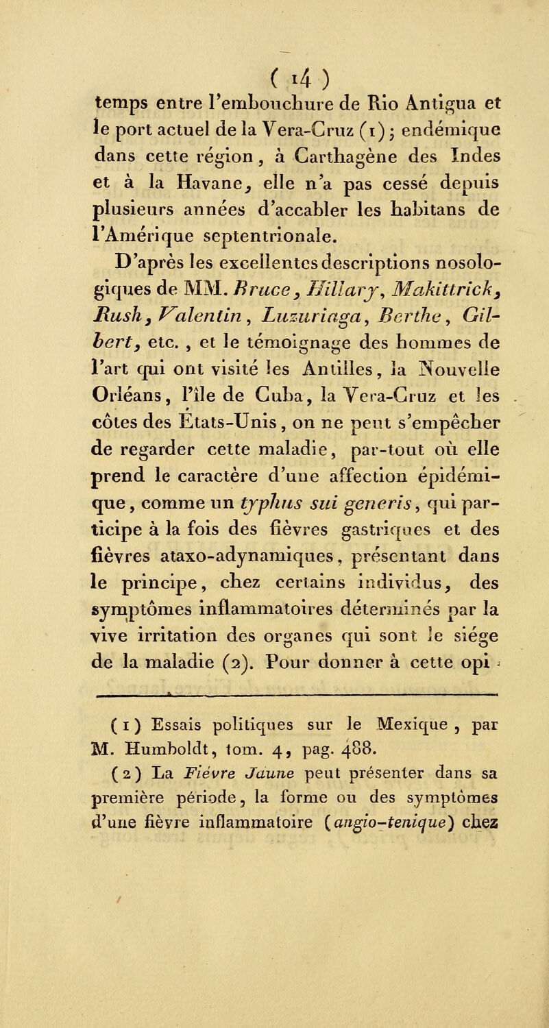 temps entre l'embouchure de Rio Antigua et le port actuel de ia Vera-Cruz (i) • endémique dans cette région, à Carthagène des Indes et à la Havane, elle n'a pas cessé depuis plusieurs années d'accabler les habitans de l'Amérique septentrionale. D'après les excellentes descriptions nosolo- giques de MM. Bruce, Hiïlarj, Makittrick, Rush3Valentin, Luzuriaga, Berthe, Gil- bert, etc. , et le témoignage des hommes de l'art qui ont visité les Antilles, ia Nouvelle Orléans, l'île de Cuba, la Vera-Cruz et les côtes des Etats-Unis, on ne peut s'empêcher de regarder cette maladie, par-tout où elle prend le caractère d'une affection épidémi- que, comme un typhus sui gèneri's, qui par- ticipe à la fois des fièvres gastriques et des fièvres ataxo-adynamiques, présentant dans le principe, chez certains individus, des symptômes inflammatoires déterminés par la vive irritation des organes qui sont le siège de la maladie (2). Pour donner à cette opi ( 1 ) Essais politiques sur le Mexique , par M. Humboldt, tom. 4, pag. 488. (2) La Fièvre Jaune peut présenter dans sa première période, la forme ou des symptômes d'une fièvre inflammatoire {angio-tenique) chez