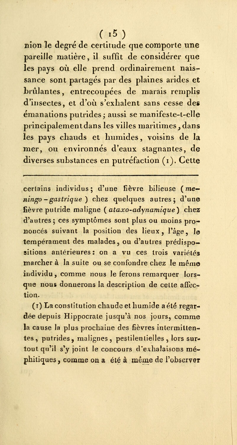 nîon le degré de certitude que comporte une pareille matière, il suffit de considérer que les pays où elle prend ordinairement nais- sance sont partagés par des plaines arides et brûlantes, entrecoupées de marais remplis d'insectes, et d'où s'exhalent sans cesse des émanations putrides ; aussi se manifeste-t-elle principalement dans les villes maritimes y dans les pays chauds et humides, voisins de la mer, ou environnés d'eaux stagnantes, de diverses substances en putréfaction (i). Cette certains individus; d'une fièvre bilieuse ( me- ningo - gastrique ) chez quelques autres; d'une fièvre putride maligne (ataxo-adynamique) chez d'autres; ces symptômes sont plus ou moins pro- noncés suivant la position des lieux, l'âge, le tempérament des malades, ou d'autres prédispo- sitions antérieures : on a vu ces trois variétés marcher à la suite ou se confondre chez le même individu, comme nous le ferons remarquer lors- que nous donnerons la description de cette affec- tion. (i) La constitution chaude et humide a été regar- dée depuis Hippocrale jusqu'à nos jours, comme la cause la plus prochaine des fièvres intermitten- tes, putrides, malignes, pestilentielles, lors sur- tout qu'il s'y joint le concours d'exhalaisons mé- phitiques , comme on a été à même de l'observer