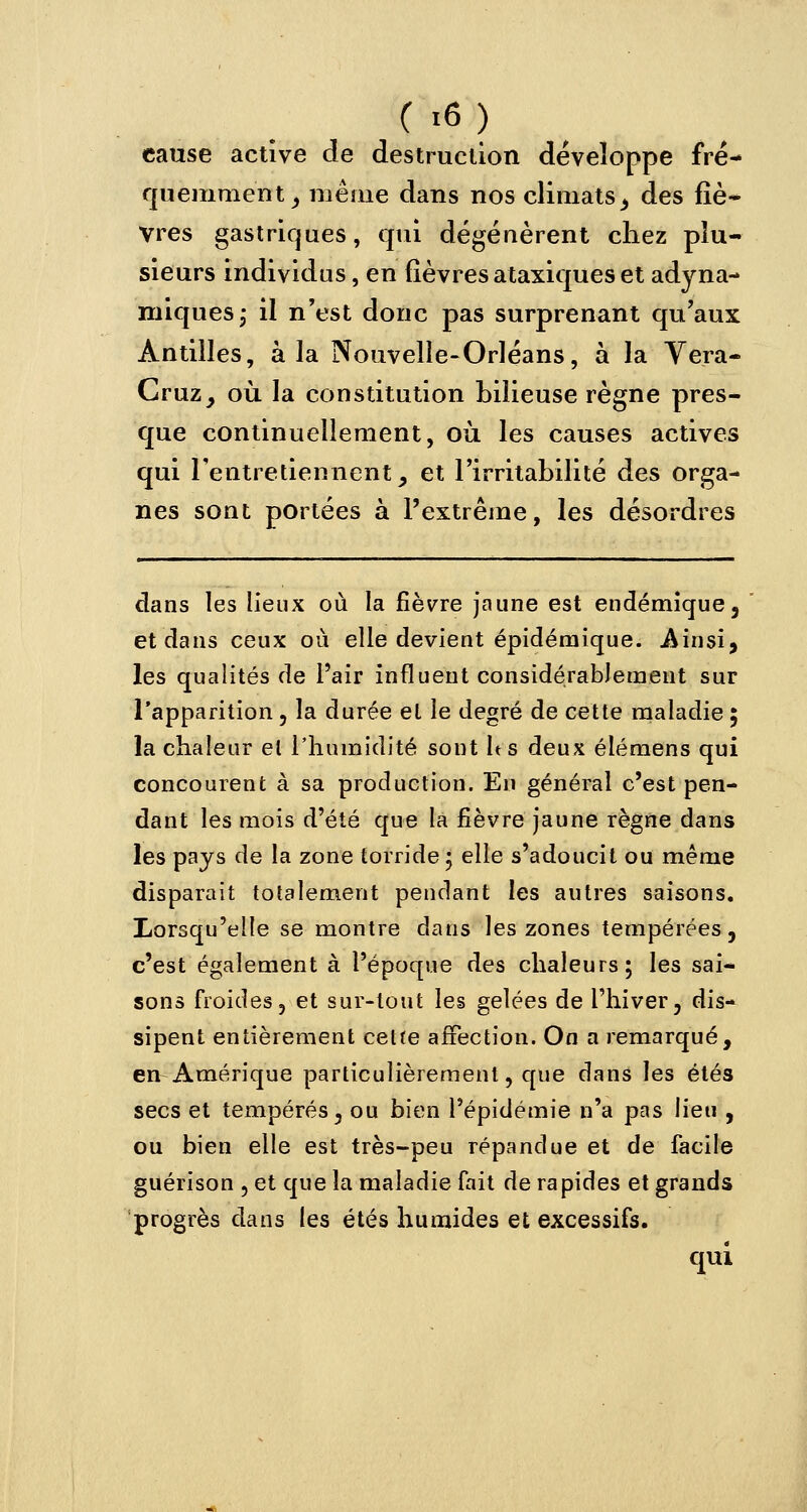 cause active de destruction développe fré- quemment _, même dans nos climats, des fiè- vres gastriques, qui dégénèrent chez plu- sieurs individus, en fièvres ataxiques et adyna- miques; il n'est donc pas surprenant qu'aux Antilles, à la Nouvelle-Orléans, à la Vera- Cruz, où la constitution bilieuse règne pres- que continuellement, où les causes actives qui l'entretiennent, et l'irritabilité des orga- nes sont portées à l'extrême, les désordres dans les lieux où la fièvre jaune est endémique, et dans ceux où elle devient épidémique. .Ainsi, les qualités de l'air influent considérablement sur l'apparition , la durée et le degré de cette maladie ; la chaleur et l'humidité sont les deux élémens qui concourent à sa production. En général c'est pen- dant les mois d'été que la fièvre jaune règne dans les pays de la zone torridej elle s'adoucit ou même disparaît totalement pendant les autres saisons. Lorsqu'elle se montre dans les zones tempérées, c'est également à l'époque des chaleurs; les sai- sons froides, et sur-tout les gelées de l'hiver, dis- sipent entièrement cette affection. On a remarqué, en Amérique particulièrement, que dans les étés secs et tempérés, ou bien l'épidémie n'a pas lieu , ou bien elle est très-peu répandue et de facile guérison , et que la maladie fait de rapides et grands progrès dans les étés humides et excessifs. qui