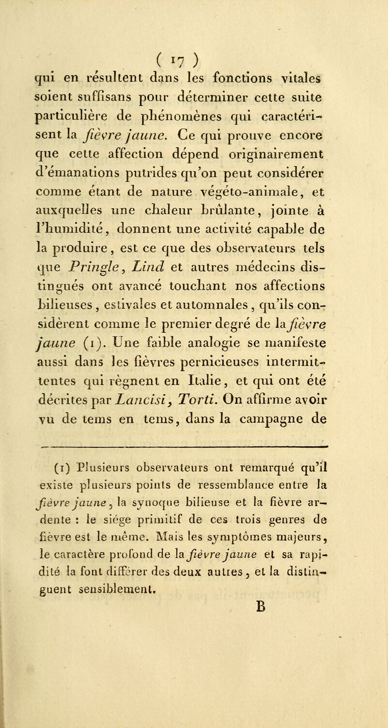 qui en résultent dans les fonctions vitales soient suffisans pour déterminer cette suite particulière de phénomènes qui caractéri- sent la fièvre jaune. Ce qui prouve encore que cette affection dépend originairement d'émanations putrides qu'on peut considérer comme étant de nature végéto-animale, et auxquelles une chaleur brûlante, jointe à l'humidité, donnent une activité capable de la produire, est ce que des observateurs tels que Pringle, Lind et autres médecins dis- tingués ont avancé touchant nos affections bilieuses , estivales et automnales , qu'ils conT sidèrent comme le premier degré de la fièvre jaune (i). Une faible analogie se manifeste aussi dans les fièvres pernicieuses intermit- tentes qui régnent en Italie, et qui ont été décrites par Lancisiy Tord. On affirme avoir vu de tems en tems, dans la campagne de (i) Plusieurs observateurs ont remarqué qu'il existe plusieurs points de ressemblance entre la fièvre jaune, la synoque bilieuse et la fièvre ar- dente : le siège primitif de ces trois genres de fièvre est le même. Mais les symptômes majeurs, le caractère profond de la fièvre jaune et sa rapi- dité la font différer des deux autres 5 et la distin- guent sensiblement. B