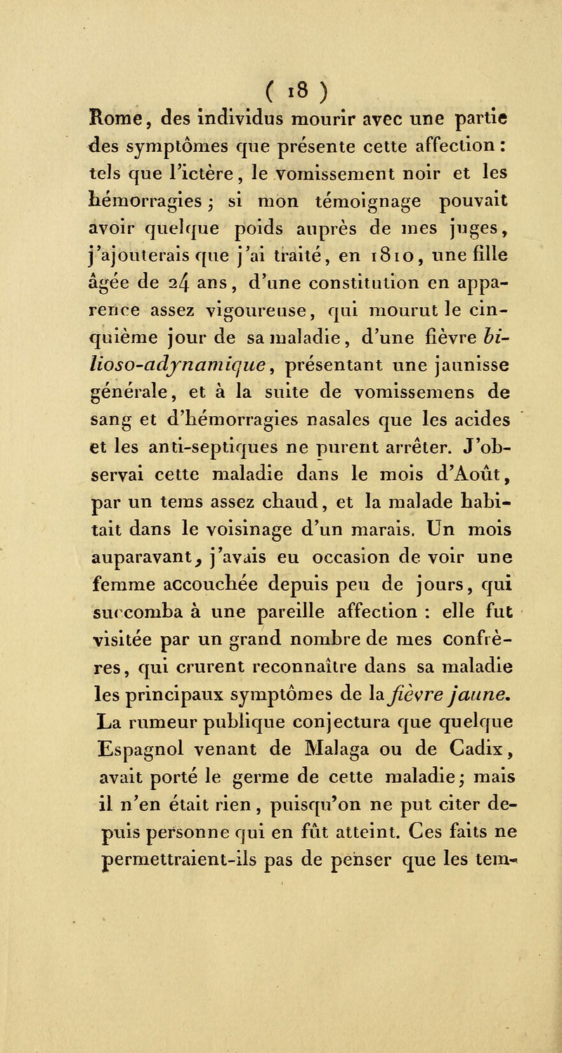 Rome, des individus mourir avec une partie des symptômes que présente cette affection : tels que l'ictère, le vomissement noir et les hémorragies ; si mon témoignage pouvait avoir quelque poids auprès de mes juges, j'ajouterais que j'ai traité, en 1810, une fille âgée de 24 ans, d'une constitution en appa- rence assez vigoureuse, qui mourut le cin- quième jour de sa maladie, d'une fièvre bi- lioso-adjnamique, présentant une jaunisse générale, et à la suite de vomissemens de sang et d'hémorragies nasales que les acides et les anti-septiques ne purent arrêter. J'ob- servai cette maladie dans le mois d'Août, par un tems assez chaud, et la malade habi- tait dans le voisinage d'un marais. Un mois auparavantj j'avais eu occasion de voir une femme accouchée depuis peu de jours, qui succomba à une pareille affection : elle fut visitée par un grand nombre de mes confrè- res, qui crurent reconnaître dans sa maladie les principaux symptômes de la fièvre jaune. La rumeur publique conjectura que quelque Espagnol venant de Malaga ou de Cadix, avait porté le germe de cette maladie; mais il n'en était rien, puisqu'on ne put citer de- puis personne qui en fût atteint. Ces faits ne permettraient-ils pas de penser que les tem^