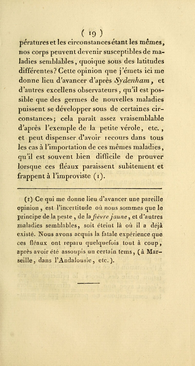 pératures et les circonstances étant les mêmes, nos corps peuvent devenir susceptibles de ma- ladies semblables, quoique sous des latitudes différentes? Cette opinion que j'émets ici me donne lieu d'avancer d'après Sydenham 9 et d'autres excellens observateurs , qu'il est pos- sible que des germes de nouvelles maladies puissent se développer sous de certaines cir- constances; cela paraît assez vraisemblable d'après l'exemple de la petite vérole, etc. , et peut dispenser d'avoir recours dans tous les cas à l'importation de ces mêmes maladies, qu'il est souvent bien difficile de prouver lorsque ces fléaux paraissent subitement et frappent à l'improviste (i). (i) Ce qui me donne lieu d'avancer une pareille opinion , est l'incertitude où nous sommes que le principe de la peste , de la fièvre jaune, et d'autres maladies semblables, soit éteint là où il a déjà existé. Nous avons acquis la fatale expérience que ces fléaux ont reparu quelquefois tout à coup, après avoir été assoupis un certain tems, (à Mar- seille, dans l'Andalousie, etc.).