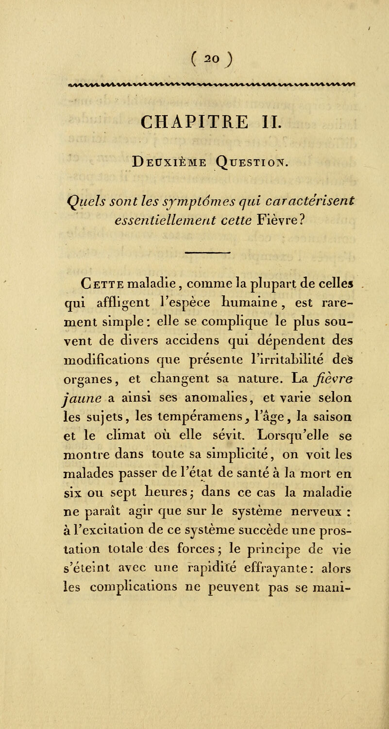 CHAPITRE II. Deuxième Question. Quels sont les symptômes qui caractérisent essentiellement cette Fièvre? Cette maladie, comme la plupart de celles qui affligent l'espèce humaine, est rare- ment simple : elle se complique le plus sou- vent de divers accidens qui dépendent des modifications que présente l'irritabilité des organes, et changent sa nature. La fièvre jaune a ainsi ses anomalies, et varie selon les sujets, les tempéramens_, l'âge, la saison et le climat où elle sévit. Lorsqu'elle se montre dans toute sa simplicité, on voit les malades passer de l'état de santé à la mort en six ou sept heures; dans ce cas la maladie ne paraît agir que sur le système nerveux : à l'excitation de ce système succède une pros- tation totale des forces; le principe de vie s'éteint avec une rapidité effrayante: alors les complications ne peuvent pas se mani-