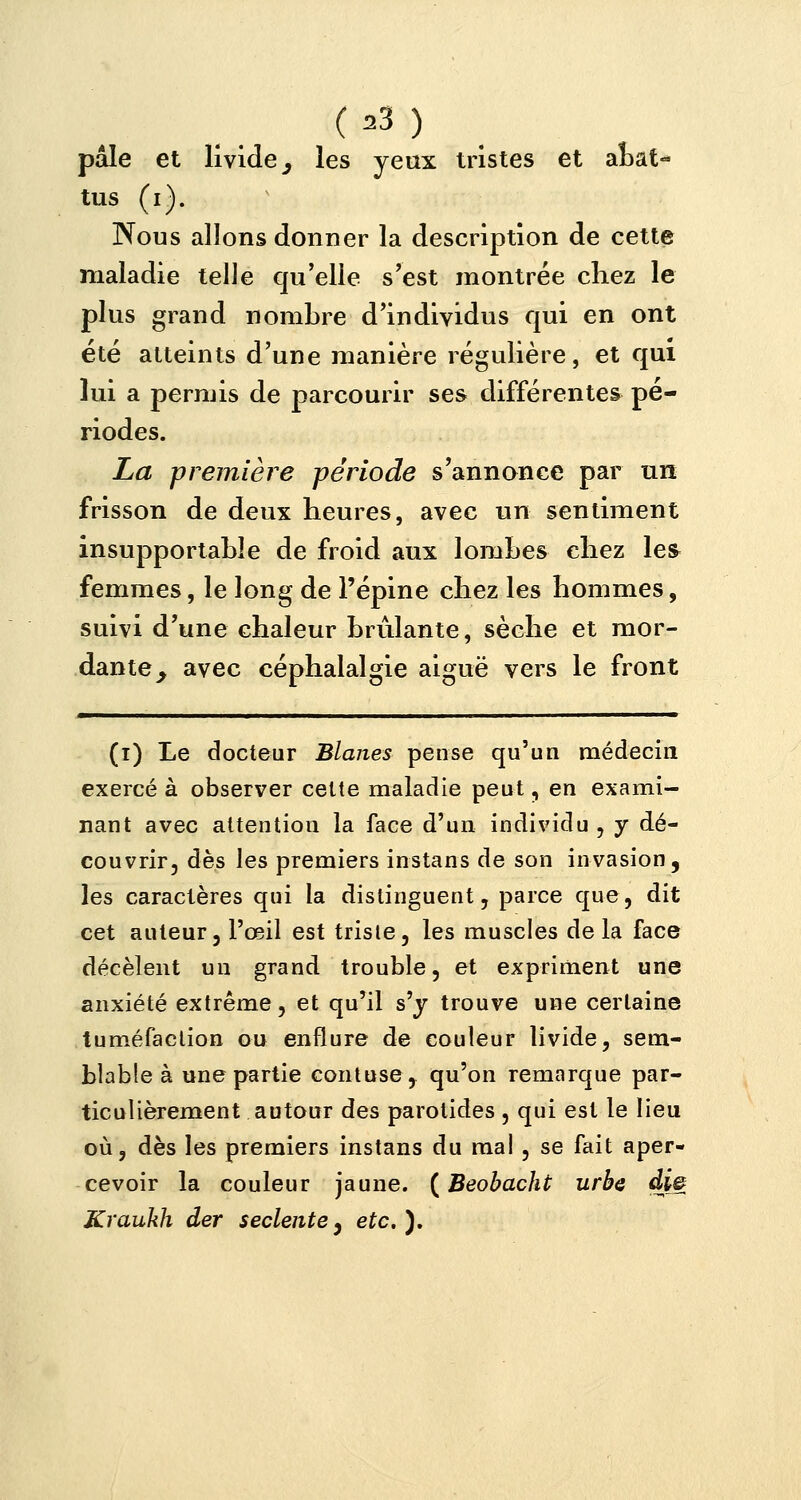 pâle et livide ^ les yeux tristes et abat- tus (i). Nous allons donner la description de cette maladie telle qu'elle s'est montrée chez le plus grand nombre d'individus qui en ont été atteints d'une manière régulière, et qui lui a permis de parcourir ses différentes pé- riodes. La première période s'annonce par un frisson de deux heures, avec un sentiment insupportable de froid aux lombes chez les femmes, le long de l'épine chez les hommes, suivi d'une chaleur brûlante, sèche et mor- dante y avec céphalalgie aiguë vers le front (i) Le docteur Blanes pense qu'un médecin exercé à observer cette maladie peut, en exami- nant avec attention la face d'un individu , y dé- couvrir, dès les premiers instans de son invasion, les caractères qui la distinguent, parce que, dit cet auteur, l'œil est triste, les muscles de la face décèlent un grand trouble, et expriment une anxiété extrême, et qu'il s'y trouve une certaine tuméfaction ou enflure de couleur livide, sem- blable à une partie contuse, qu'on remarque par- ticulièrement autour des parotides , qui est le lieu où, dès les premiers instans du mal , se fait aper- cevoir la couleur jaune. ( Beobacht urbe di& Kraukh der seclente3 etc.).