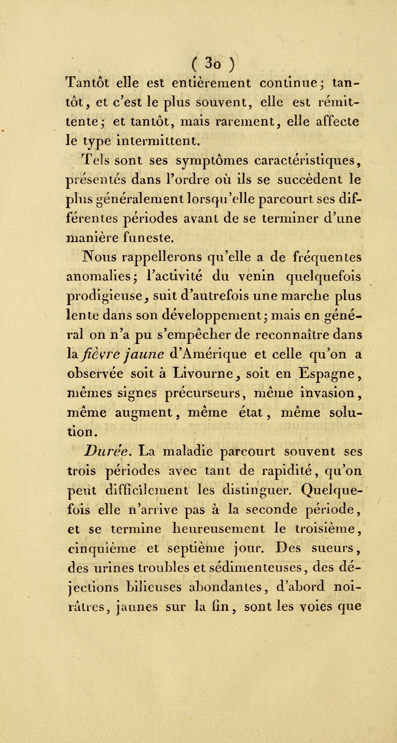 Tantôt elle est entièrement continue ; tan- tôt, et c'est le plus souvent, elle est rémit- tente; et tantôt, mais rarement, elle affecte le type intermittent. Tels sont ses symptômes caractéristiques, présentés dans l'ordre où ils se succèdent le plus généralement lorsqu'elle parcourt ses dif- férentes périodes avant de se terminer d'une manière funeste. Nous rappellerons qu'elle a de fréquentes anomalies; l'activité du venin quelquefois prodigieuse j suit d'autrefois une marche plus lente dans son développement; mais en géné- ral on n'a pu s'empêcher de reconnaître dans la fièvre jaune d'Amérique et celle qu'on a observée soit à Livourne_, soit en Espagne, mêmes signes précurseurs, même invasion, même augment, même état, même solu- tion. Durée. La maladie parcourt souvent ses trois périodes avec tant de rapidité, qu'on peut difficilement les distinguer. Quelque- fois elle n'arrive pas à la seconde période, et se termine heureusement le troisième, cinquième et septième jour. Des sueurs, des urines troubles et sédimenteuses, des dé- jections bilieuses abondantes, d'abord noi- râtres, jaunes sur la fin, sont les voies que