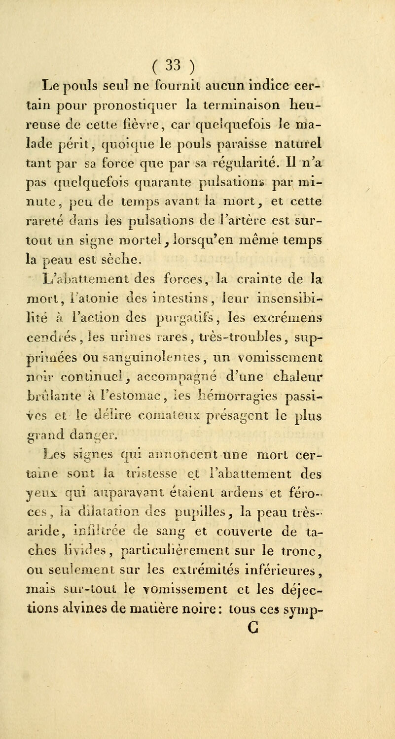 Le pouls seul ne fournit aucun indice cer- tain pour pronostiquer la terminaison heu- reuse de cette fièvre, car quelquefois le ma- lade périt, quoique le pouls paraisse naturel tant par sa force que par sa régularité. Il n'a pas quelquefois quarante pulsations par mi- nute, peu de temps avant la mort, et cette rareté dans les pulsations de l'artère est sur- tout un signe mortel, iorsqu'en même temps la peau est sèche. L'abattement des forces, la crainte de la mort, l'atonie des intestins, leur insensibi- lité à l'action des purgatifs, les excréinens cendrés, les urines rares, très-troubles, sup- primées ou sanguinolentes, un vomissement îibir continuel, accompagné d'une chaleur brûlante à l'estomac, les hémorragies passi- ves et le délire comateux présagent le plus grand danger. Les signes qui annoncent une mort cer- taine sont la tristesse et l'abattement des yeux qui auparavant étaient ardens et féro- ces, la dilatation des pupilles, la peau très- aride, infiltrée de sang et couverte de ta- ches livides, particulièrement sur le tronc, ou seulement sur les extrémités inférieures, mais sur-tout le vomissement et les déjec- tions alyines de matière noire : tous ces syinp- G