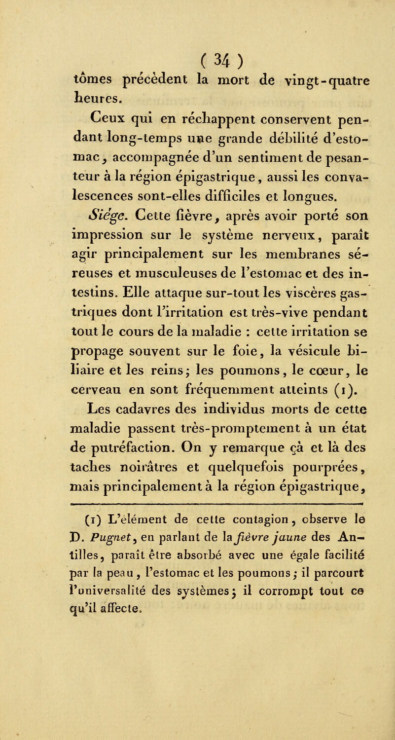 tomes précèdent la mort de vingt-quatre heures. Ceux qui en réchappent conservent pen- dant long-temps une grande débilité d'esto- mac ^ accompagnée d'un sentiment de pesan- teur à la région épigastrique, aussi les conva- lescences sont-elles difficiles et longues. Siège. Cette fièvre, après avoir porté son impression sur le système nerveux, paraît agir principalement sur les membranes sé- reuses et musculeuses de l'estomac et des in- testins. Elle attaque sur-tout les viscères gas- triques dont l'irritation est très-vive pendant tout le cours de la maladie : cette irritation se propage souvent sur le foie, la vésicule bi- liaire et les reins; les poumons, le cœur, le cerveau en sont fréquemment atteints (i). Les cadavres des individus morts de cette maladie passent très-promptement à un état de putréfaction. On y remarque ça et là des taches noirâtres et quelquefois pourprées, mais principalement à la région épigastrique, (i) L'élément de cette contagion, observe le D. Pugnet) en parlant de la fièvre jaune des An- tilles, paraît être absorbé avec une égale facilité par la peau, l'estomac et les poumons; il parcourt l'universalité des systèmes 5 il corrompt tout ce qu'il affecte,