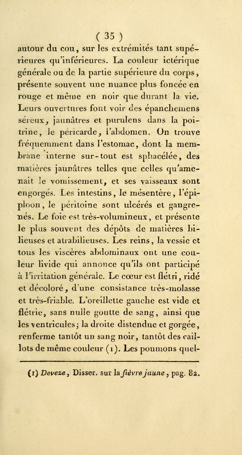 autour du cou, sur les extrémités tant supé- rieures qu'inférieures. La couleur ictérique générale ou de la partie supérieure du corps, présente souvent une nuance plus foncée en rouge et même en noir que durant la vie. Leurs ouvertures font voir des épanchemens séreux, jaunâtres et purulens dans la poi- trine, le péricarde, l'abdomen. On trouve fréquemment dans l'estomac, dont la mem- brane interne sur-tout est spbacélée, des matières jaunâtres telles que celles qu'ame- nait le vomissement, et ses vaisseaux sont engorgés. Les intestins, le mésentère , l'épi- ploon, le péritoine sont ulcérés et gangre- nés, Le foie est très-volumineux, et présente 3e plus souvent des dépôts de matières bi- lieuses et atrabilieuses. Les reins, la vessie et tous les viscères abdominaux ont une cou- leur livide qui annonce qu'ils ont participé à l'irritation générale. Le coeur est flétri, ridé et décoloré, d'une consistance très-molasse et très-friable. L'oreillette gaucbe est vide et flétrie, sans nulle goutte de sang, ainsi que les ventricules ; la droite distendue et gorgée, renferme tantôt un sang noir, tantôt des cail- lots de même couleur (i). Les poumons quel- (i) Deveze-, Disser. sur la fièvre jaune' 5 pag. 82,