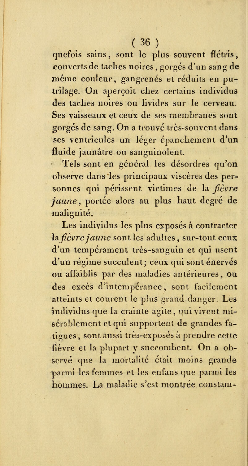quefois sains, sont le plus souvent flétris, couverts de lâches noires, gorgés d'un sang de même couleur, gangrenés et réduits en pu- trilage. On aperçoit chez certains individus des taches noires ou livides sur le cerveau. Ses vaisseaux et ceux de ses membranes sont gorgés de sang. On a trouvé très-souvent dans ses ventricules un léger épanchement d'un fluide jaunâtre ou sanguinolent. Tels sont en général les désordres qu'on observe dans les principaux viscères des per- sonnes qui périssent victimes de la fièvre jaune, portée alors au plus haut degré de malignité. Les individus les plus exposés à contracter lafièvre jaune sont les adultes, sur-tout ceux d'un tempérament très-sanguin et qui usent d'un régime succulent ; ceux qui sont énervés ou affaiblis par des maladies antérieures, ou des excès d'intempérance, sont facilement atteints et courent le plus grand danger. Les individus que la crainte agite, qui vivent mi- sérablement et qui supportent de grandes fa- tigues, sont aussi très-exposés à prendre cette fièvre et la plupart y succombent- On a ob- servé que la mortalité était moins grande parmi les femmes et les enfans que parmi les hommes. La maladie s'est montrée constam-