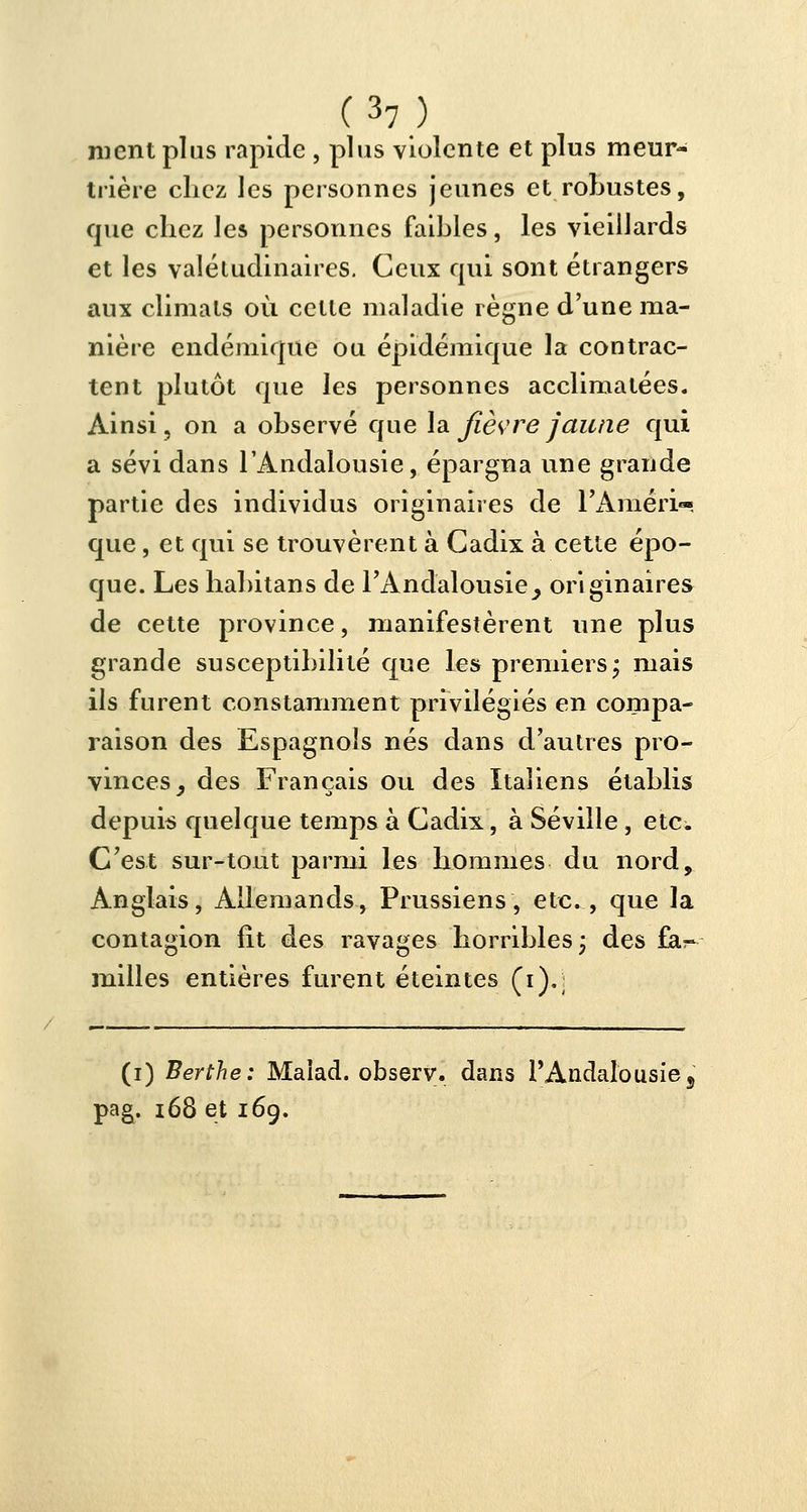 ment plus rapide , plus violente et plus meur- trière chez les personnes jeunes et robustes, que chez les personnes faibles, les vieillards et les valétudinaires. Ceux qui sont étrangers aux climats où cette maladie règne d'une ma- nière endémique ou épidémique la contrac- tent plutôt que les personnes acclimatées. Ainsi, on a observé que la fièvre jaune qui a sévi dans l'Andalousie, épargna une grande partie des individus originaires de l'Aniéri- que, et qui se trouvèrent à Cadix à cette épo- que. Les habitans de l'Andalousie^ originaires de cette province, manifestèrent une plus grande susceptibilité que les premiers; mais ils furent constamment privilégiés en compa- raison des Espagnols nés dans d'autres pro- vinces, des Français ou des Italiens établis depuis quelque temps à Cadix, à Séville , etc. C'est sur-tout parmi les hommes du nord, Anglais, Allemands, Prussiens, etc., que la contagion fit des ravages horribles; des far- milles entières furent éteintes (i).; (i) Berthe: Maiad. observ. dans l'Andalousie, pag. 168 et 169.