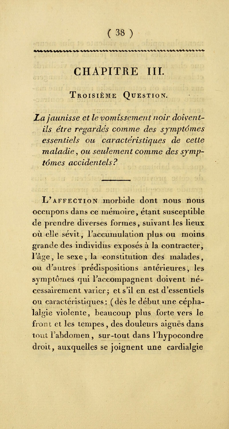 CHAPITRE III. Troisième Question. La jaunisse et le vomissement noir doivent- ils être regardés comme des symptômes essentiels ou caractéristiques de cette maladie, ou seulement comme des symp- tômes accidentels? L'affection morbide dont nous nous occupons dans ce mémoire, étant susceptible de prendre diverses formes, suivant les lieux où elle sévit, l'accumulation plus ou moins grande des individus exposés à la contracter, l'âge, le sexe, la constitution des malades, ou d'autres prédispositions antérieures, les symptômes qui l'accompagnent doivent né- cessairement varier -, et s'il en est d'essentiels ou caractéristiques: (dès le début une cépha- lalgie violente, beaucoup plus forte vers le front et les tempes, des douleurs aiguës dans tout l'abdomen, sur-tout dans l'hypocondre droit, auxquelles se joignent une cardialgie