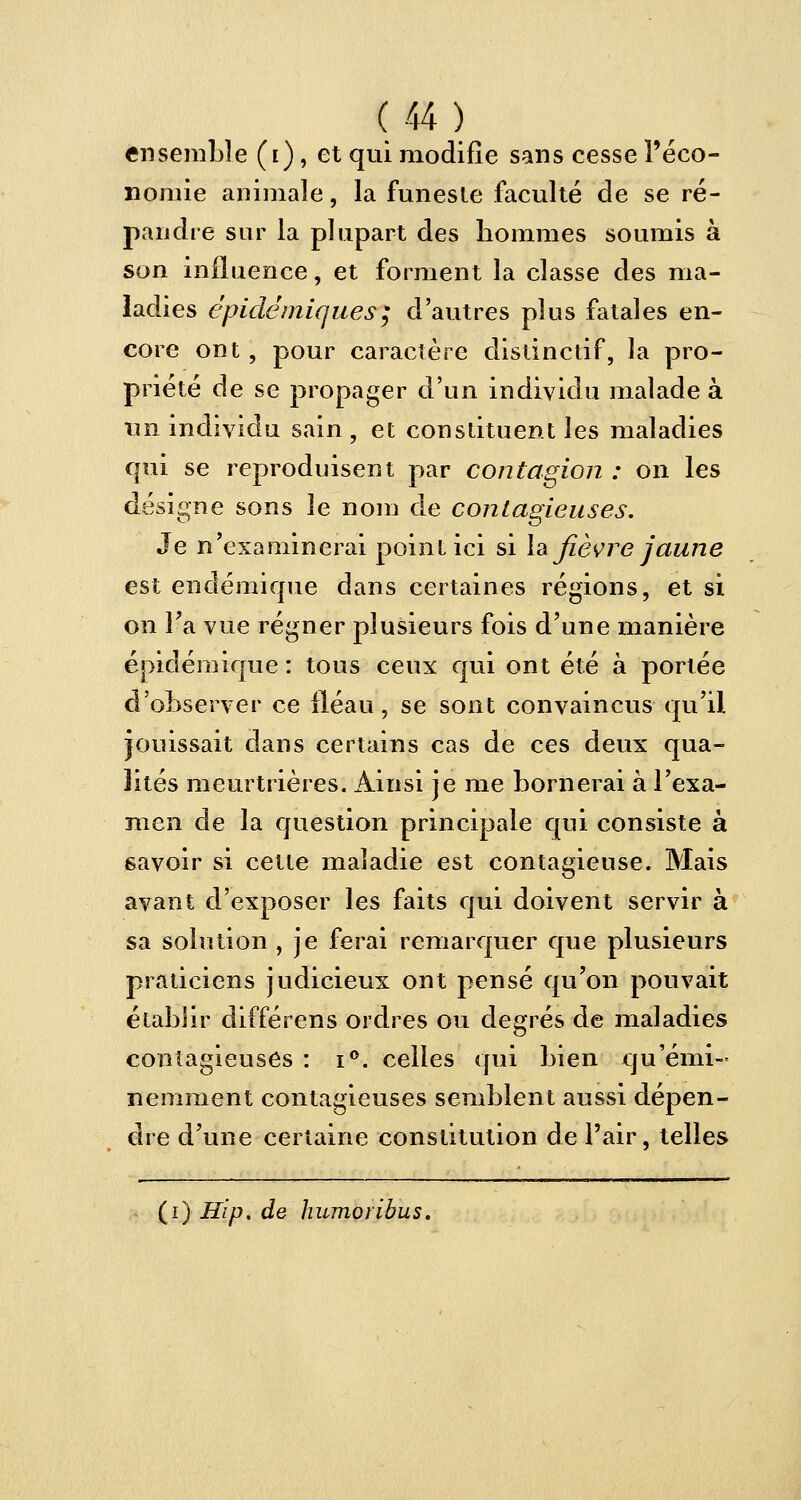 ensemble (i), et qui modifie sans cesse l'éco- nomie animale, la funeste faculté de se ré- pandre sur la plupart des bommes soumis à son influence, et forment la classe des ma- ladies épidémiques; d'autres plus fatales en- core ont, pour caractère distinctif, la pro- priété de se propager d'un individu malade à un individu sain , et constituent les maladies qui se reproduisent par contagion : on les désigne sons le nom de contagieuses. Je n'examinerai point ici si la fièvre jaune est endémique dans certaines régions, et si on Fa vue régner plusieurs fois d'une manière épiclémique : tous ceux qui ont été à portée d'observer ce fléau, se sont convaincus qu'il jouissait dans certains cas de ces deux qua- lités meurtrières. Ainsi je me bornerai à l'exa- men de la question principale qui consiste à savoir si cette maladie est contagieuse. Mais avant d'exposer les faits qui doivent servir à sa solution , je ferai remarquer que plusieurs praticiens judicieux ont pensé qu'on pouvait établir différens ordres ou degrés de maladies contagieuses : i°. celles qui bien qu'émi- nemment contagieuses semblent aussi dépen- dre d'une certaine constitution de l'air, telles (i) Hip. de humoribus.