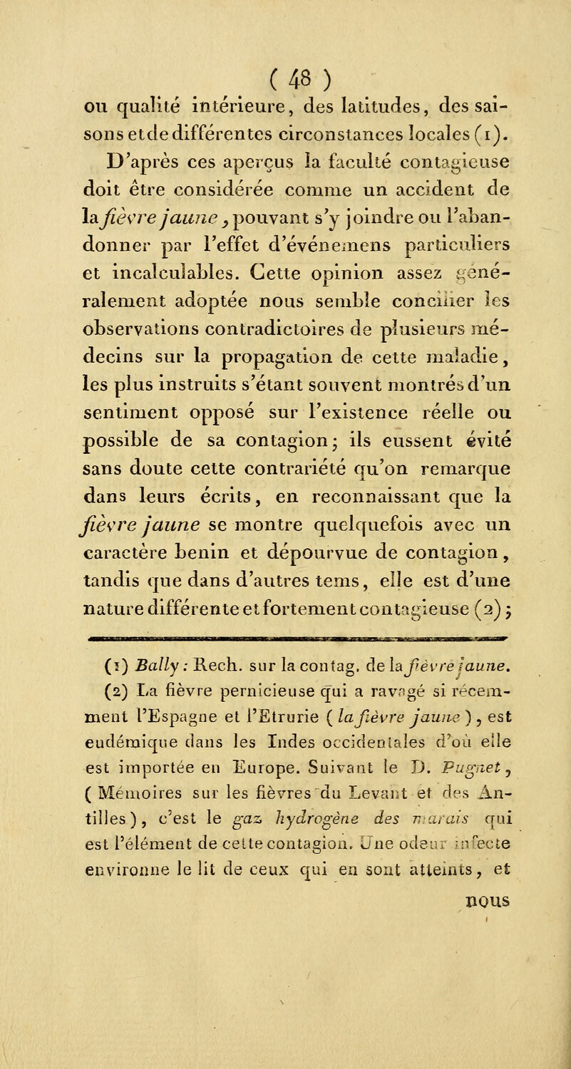 ou qualité intérieure, des latitudes, des sai- sons etde différentes circonstances locales (i). D'après ces aperçus la faculté contagieuse doit être considérée comme un accident de \a. fièvre jaune y pouvant s'y joindre ou l'aban- donner par l'effet d'événemens particuliers et incalculables. Cette opinion assez géné- ralement adoptée nous semble concilier les observations contradictoires de plusieurs mé- decins sur la propagation de cette maladie, les plus instruits s'étant souvent montrés d'un sentiment opposé sur l'existence réelle ou possible de sa contagion- ils eussent évité sans doute cette contrariété qu'on remarque dans leurs écrits, en reconnaissant que la fièvre jaune se montre quelquefois avec un caractère bénin et dépourvue de contagion, tandis que dans d'autres tems, elle est d'une nature différente et fortement contagieuse (2) ; (î) Bally : Rech. sur la contag. de la fièvre Jaune. (2) La fièvre pernicieuse qui a ravagé si récem- ment l'Espagne et l'Etrurie ( la fièvre jaune ) , est endémique dans les Indes occidentales d'où elle est importée en Europe. Suivant le X). Pugnet, ( Mémoires sur les fièvres du Levant et des An- tilles), c'est le gaz hydrogène des marais qui est l'élément de celte contagion. Une odeur infecte environne le lit de ceux qui en sont atteints, et nous
