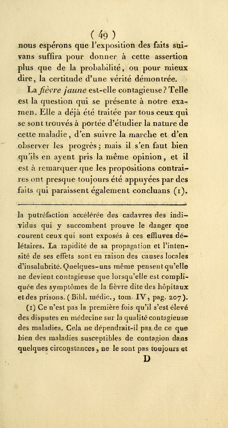 nous espérons que l'exposition des faits sui- vans suffira pour donner à cette assertion plus que de la probabilité, ou pour mieux dire, la certitude d'une vérité démontrée. La fièvre jaune est-elle contagieuse ? Telle est la question qui se présente à notre exa^ men. Elle a déjà été traitée par tous ceux qui se sont trouvés à portée d'étudier la nature de cette maladie, d'en suivre la marche et d'en observer les progrès ; mais il s'en faut bien qu'ils en ayent pris la même opinion, et il est à remarquer que les propositions contrai- res ont presque toujours été appuyées par des faits qui paraissent également concluans (i). la putréfaction accélérée des cadavres des indi- vidus qui y succombent prouve le danger qne courent ceux qui sont exposés à ces effluves dé— létaires. La rapidité de sa propagation et l'inten- sité de ses effets sont en raison des causes locales d'insalubrité. Quelques-uns même pensent qu'elle ne devient contagieuse que lorsqu'elle est compli- quée des symptômes de la fièvre dite des hôpitaux et des prisons. (Bibl. médic5 tom- IV, pag. 207). (1) Ce n'est pas la première fois qu'il s'est élevé des disputes en médecine sur la qualité contagieuse des maladies. Cela ne dépendrait-il pas de ce que bien des maladies susceptibles de contagion dans quelques circonstances ? ne le sont pas toujours et D